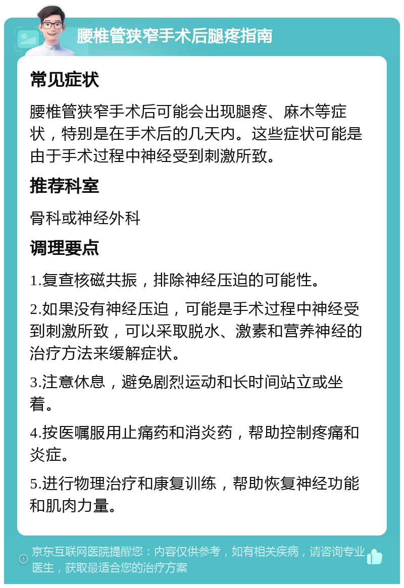 腰椎管狭窄手术后腿疼指南 常见症状 腰椎管狭窄手术后可能会出现腿疼、麻木等症状，特别是在手术后的几天内。这些症状可能是由于手术过程中神经受到刺激所致。 推荐科室 骨科或神经外科 调理要点 1.复查核磁共振，排除神经压迫的可能性。 2.如果没有神经压迫，可能是手术过程中神经受到刺激所致，可以采取脱水、激素和营养神经的治疗方法来缓解症状。 3.注意休息，避免剧烈运动和长时间站立或坐着。 4.按医嘱服用止痛药和消炎药，帮助控制疼痛和炎症。 5.进行物理治疗和康复训练，帮助恢复神经功能和肌肉力量。