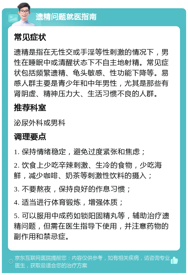 遗精问题就医指南 常见症状 遗精是指在无性交或手淫等性刺激的情况下，男性在睡眠中或清醒状态下不自主地射精。常见症状包括频繁遗精、龟头敏感、性功能下降等。易感人群主要是青少年和中年男性，尤其是那些有肾阴虚、精神压力大、生活习惯不良的人群。 推荐科室 泌尿外科或男科 调理要点 1. 保持情绪稳定，避免过度紧张和焦虑； 2. 饮食上少吃辛辣刺激、生冷的食物，少吃海鲜，减少咖啡、奶茶等刺激性饮料的摄入； 3. 不要熬夜，保持良好的作息习惯； 4. 适当进行体育锻炼，增强体质； 5. 可以服用中成药如锁阳固精丸等，辅助治疗遗精问题，但需在医生指导下使用，并注意药物的副作用和禁忌症。