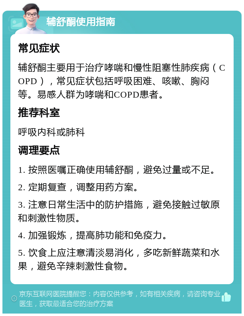 辅舒酮使用指南 常见症状 辅舒酮主要用于治疗哮喘和慢性阻塞性肺疾病（COPD），常见症状包括呼吸困难、咳嗽、胸闷等。易感人群为哮喘和COPD患者。 推荐科室 呼吸内科或肺科 调理要点 1. 按照医嘱正确使用辅舒酮，避免过量或不足。 2. 定期复查，调整用药方案。 3. 注意日常生活中的防护措施，避免接触过敏原和刺激性物质。 4. 加强锻炼，提高肺功能和免疫力。 5. 饮食上应注意清淡易消化，多吃新鲜蔬菜和水果，避免辛辣刺激性食物。