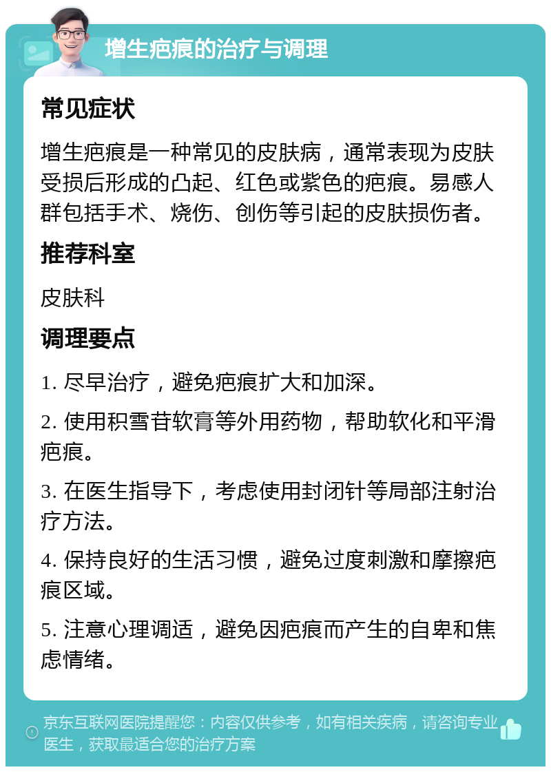 增生疤痕的治疗与调理 常见症状 增生疤痕是一种常见的皮肤病，通常表现为皮肤受损后形成的凸起、红色或紫色的疤痕。易感人群包括手术、烧伤、创伤等引起的皮肤损伤者。 推荐科室 皮肤科 调理要点 1. 尽早治疗，避免疤痕扩大和加深。 2. 使用积雪苷软膏等外用药物，帮助软化和平滑疤痕。 3. 在医生指导下，考虑使用封闭针等局部注射治疗方法。 4. 保持良好的生活习惯，避免过度刺激和摩擦疤痕区域。 5. 注意心理调适，避免因疤痕而产生的自卑和焦虑情绪。