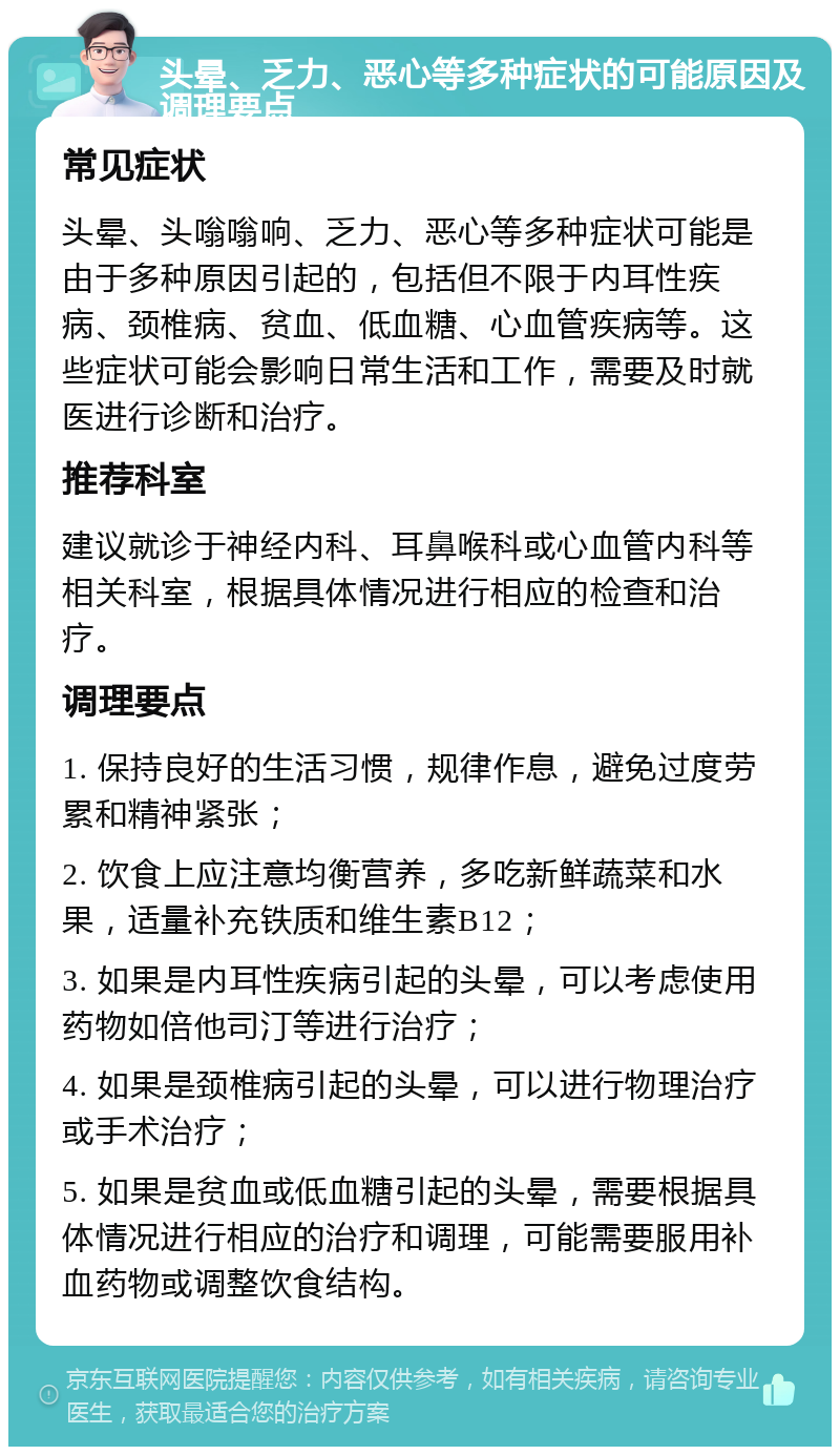 头晕、乏力、恶心等多种症状的可能原因及调理要点 常见症状 头晕、头嗡嗡响、乏力、恶心等多种症状可能是由于多种原因引起的，包括但不限于内耳性疾病、颈椎病、贫血、低血糖、心血管疾病等。这些症状可能会影响日常生活和工作，需要及时就医进行诊断和治疗。 推荐科室 建议就诊于神经内科、耳鼻喉科或心血管内科等相关科室，根据具体情况进行相应的检查和治疗。 调理要点 1. 保持良好的生活习惯，规律作息，避免过度劳累和精神紧张； 2. 饮食上应注意均衡营养，多吃新鲜蔬菜和水果，适量补充铁质和维生素B12； 3. 如果是内耳性疾病引起的头晕，可以考虑使用药物如倍他司汀等进行治疗； 4. 如果是颈椎病引起的头晕，可以进行物理治疗或手术治疗； 5. 如果是贫血或低血糖引起的头晕，需要根据具体情况进行相应的治疗和调理，可能需要服用补血药物或调整饮食结构。