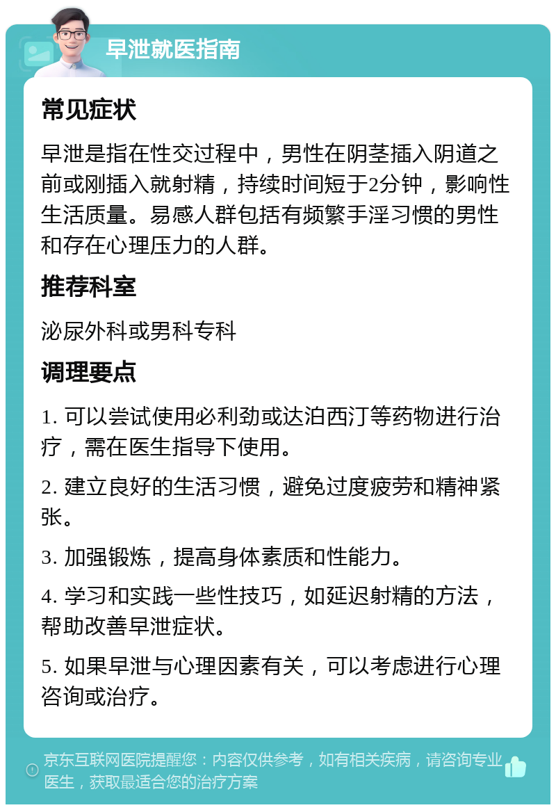 早泄就医指南 常见症状 早泄是指在性交过程中，男性在阴茎插入阴道之前或刚插入就射精，持续时间短于2分钟，影响性生活质量。易感人群包括有频繁手淫习惯的男性和存在心理压力的人群。 推荐科室 泌尿外科或男科专科 调理要点 1. 可以尝试使用必利劲或达泊西汀等药物进行治疗，需在医生指导下使用。 2. 建立良好的生活习惯，避免过度疲劳和精神紧张。 3. 加强锻炼，提高身体素质和性能力。 4. 学习和实践一些性技巧，如延迟射精的方法，帮助改善早泄症状。 5. 如果早泄与心理因素有关，可以考虑进行心理咨询或治疗。