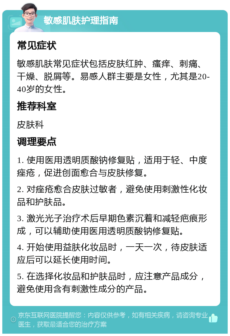 敏感肌肤护理指南 常见症状 敏感肌肤常见症状包括皮肤红肿、瘙痒、刺痛、干燥、脱屑等。易感人群主要是女性，尤其是20-40岁的女性。 推荐科室 皮肤科 调理要点 1. 使用医用透明质酸钠修复贴，适用于轻、中度痤疮，促进创面愈合与皮肤修复。 2. 对痤疮愈合皮肤过敏者，避免使用刺激性化妆品和护肤品。 3. 激光光子治疗术后早期色素沉着和减轻疤痕形成，可以辅助使用医用透明质酸钠修复贴。 4. 开始使用益肤化妆品时，一天一次，待皮肤适应后可以延长使用时间。 5. 在选择化妆品和护肤品时，应注意产品成分，避免使用含有刺激性成分的产品。