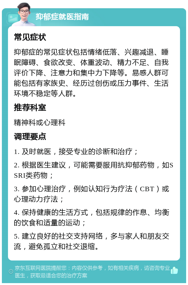 抑郁症就医指南 常见症状 抑郁症的常见症状包括情绪低落、兴趣减退、睡眠障碍、食欲改变、体重波动、精力不足、自我评价下降、注意力和集中力下降等。易感人群可能包括有家族史、经历过创伤或压力事件、生活环境不稳定等人群。 推荐科室 精神科或心理科 调理要点 1. 及时就医，接受专业的诊断和治疗； 2. 根据医生建议，可能需要服用抗抑郁药物，如SSRI类药物； 3. 参加心理治疗，例如认知行为疗法（CBT）或心理动力疗法； 4. 保持健康的生活方式，包括规律的作息、均衡的饮食和适量的运动； 5. 建立良好的社交支持网络，多与家人和朋友交流，避免孤立和社交退缩。