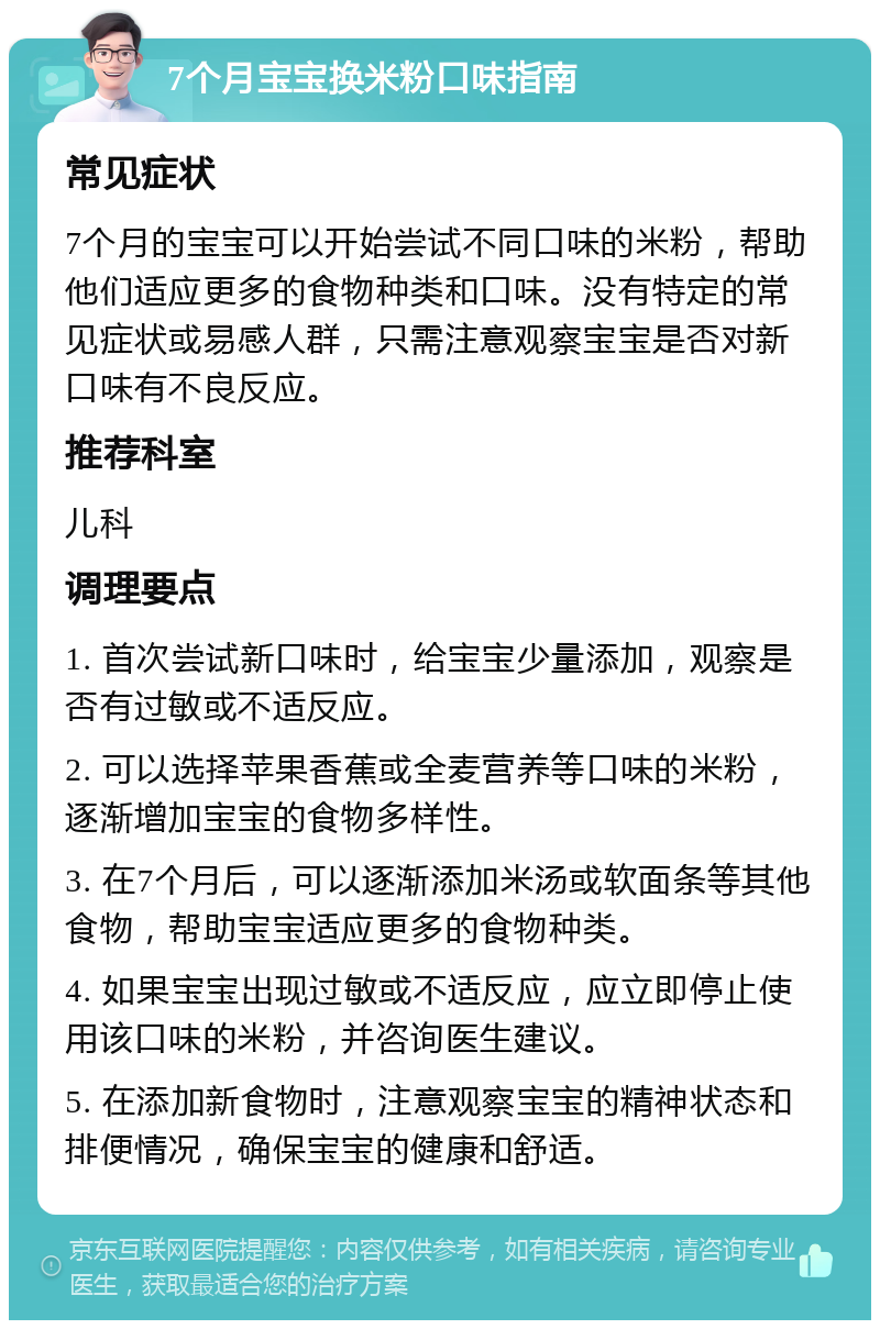 7个月宝宝换米粉口味指南 常见症状 7个月的宝宝可以开始尝试不同口味的米粉，帮助他们适应更多的食物种类和口味。没有特定的常见症状或易感人群，只需注意观察宝宝是否对新口味有不良反应。 推荐科室 儿科 调理要点 1. 首次尝试新口味时，给宝宝少量添加，观察是否有过敏或不适反应。 2. 可以选择苹果香蕉或全麦营养等口味的米粉，逐渐增加宝宝的食物多样性。 3. 在7个月后，可以逐渐添加米汤或软面条等其他食物，帮助宝宝适应更多的食物种类。 4. 如果宝宝出现过敏或不适反应，应立即停止使用该口味的米粉，并咨询医生建议。 5. 在添加新食物时，注意观察宝宝的精神状态和排便情况，确保宝宝的健康和舒适。