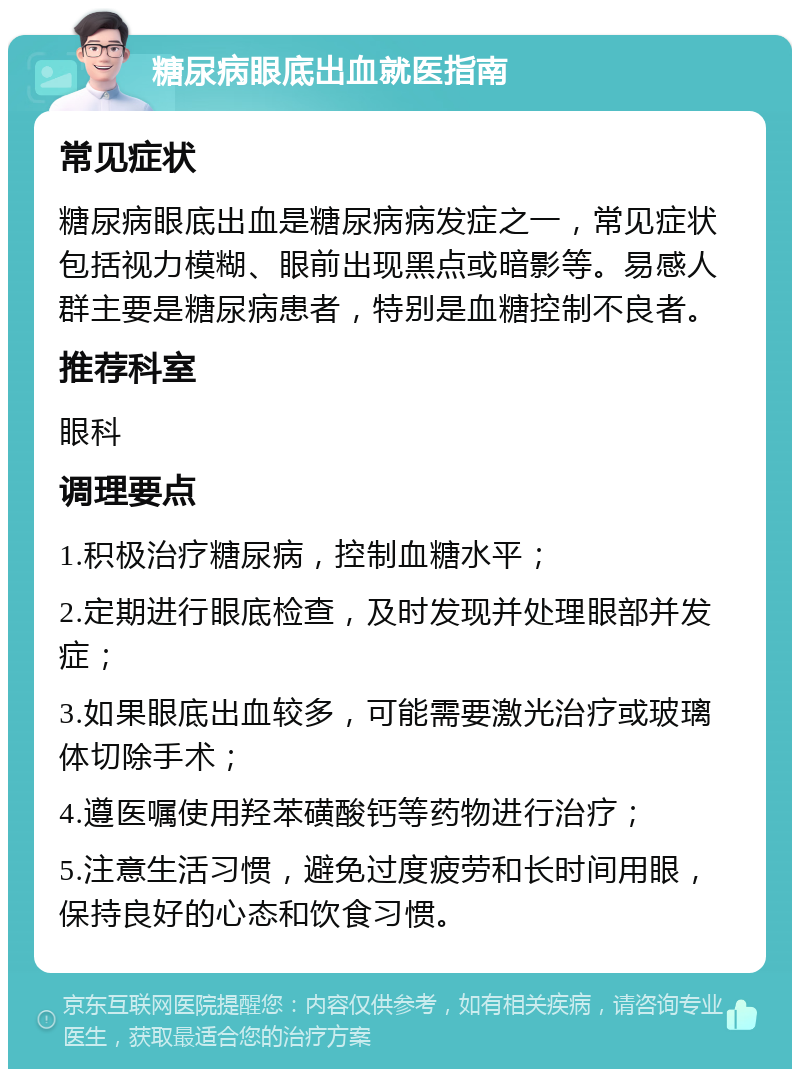 糖尿病眼底出血就医指南 常见症状 糖尿病眼底出血是糖尿病病发症之一，常见症状包括视力模糊、眼前出现黑点或暗影等。易感人群主要是糖尿病患者，特别是血糖控制不良者。 推荐科室 眼科 调理要点 1.积极治疗糖尿病，控制血糖水平； 2.定期进行眼底检查，及时发现并处理眼部并发症； 3.如果眼底出血较多，可能需要激光治疗或玻璃体切除手术； 4.遵医嘱使用羟苯磺酸钙等药物进行治疗； 5.注意生活习惯，避免过度疲劳和长时间用眼，保持良好的心态和饮食习惯。