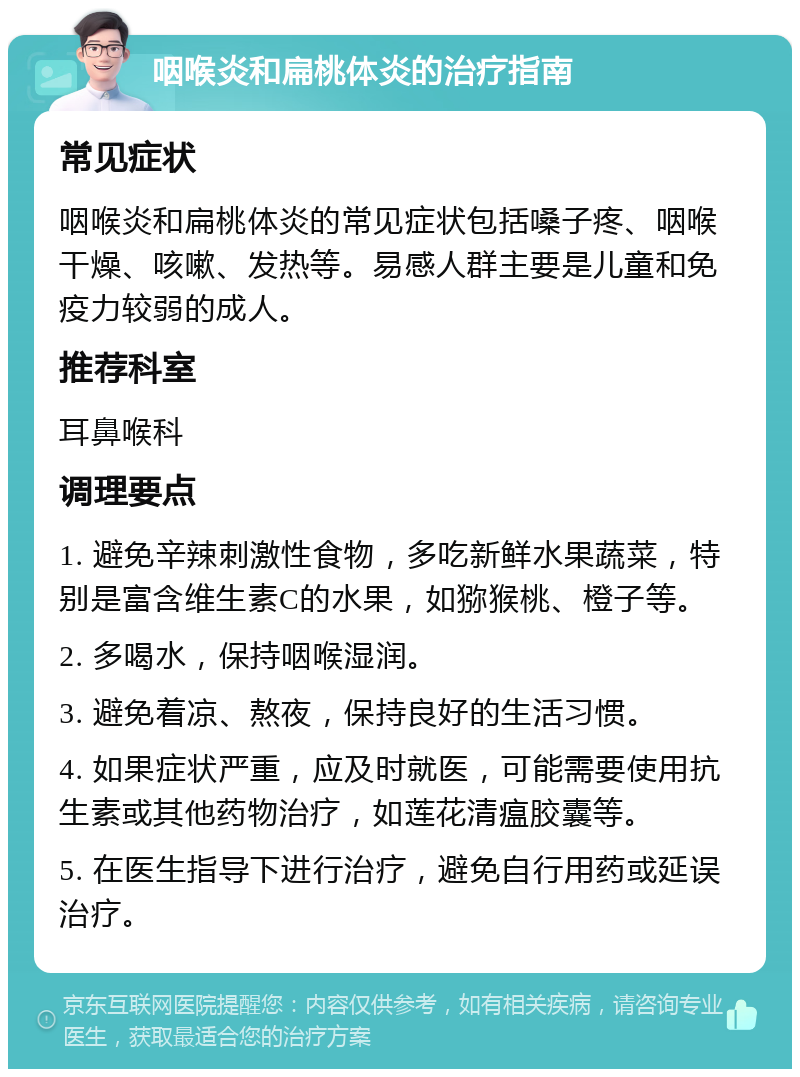 咽喉炎和扁桃体炎的治疗指南 常见症状 咽喉炎和扁桃体炎的常见症状包括嗓子疼、咽喉干燥、咳嗽、发热等。易感人群主要是儿童和免疫力较弱的成人。 推荐科室 耳鼻喉科 调理要点 1. 避免辛辣刺激性食物，多吃新鲜水果蔬菜，特别是富含维生素C的水果，如猕猴桃、橙子等。 2. 多喝水，保持咽喉湿润。 3. 避免着凉、熬夜，保持良好的生活习惯。 4. 如果症状严重，应及时就医，可能需要使用抗生素或其他药物治疗，如莲花清瘟胶囊等。 5. 在医生指导下进行治疗，避免自行用药或延误治疗。