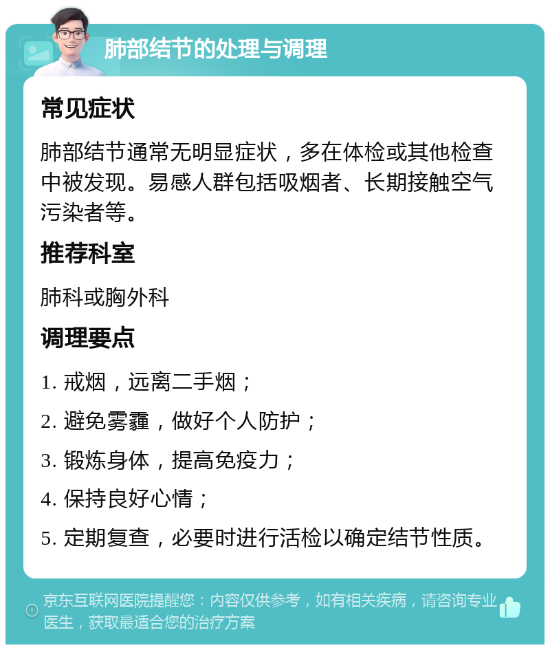 肺部结节的处理与调理 常见症状 肺部结节通常无明显症状，多在体检或其他检查中被发现。易感人群包括吸烟者、长期接触空气污染者等。 推荐科室 肺科或胸外科 调理要点 1. 戒烟，远离二手烟； 2. 避免雾霾，做好个人防护； 3. 锻炼身体，提高免疫力； 4. 保持良好心情； 5. 定期复查，必要时进行活检以确定结节性质。