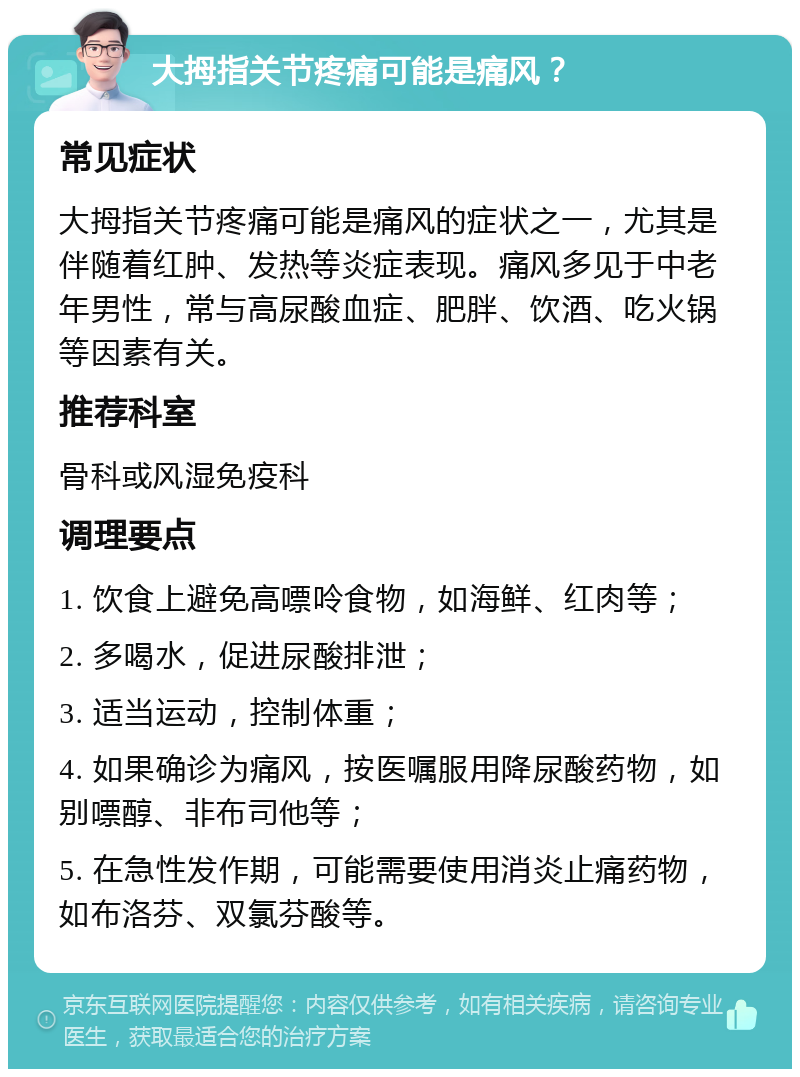 大拇指关节疼痛可能是痛风？ 常见症状 大拇指关节疼痛可能是痛风的症状之一，尤其是伴随着红肿、发热等炎症表现。痛风多见于中老年男性，常与高尿酸血症、肥胖、饮酒、吃火锅等因素有关。 推荐科室 骨科或风湿免疫科 调理要点 1. 饮食上避免高嘌呤食物，如海鲜、红肉等； 2. 多喝水，促进尿酸排泄； 3. 适当运动，控制体重； 4. 如果确诊为痛风，按医嘱服用降尿酸药物，如别嘌醇、非布司他等； 5. 在急性发作期，可能需要使用消炎止痛药物，如布洛芬、双氯芬酸等。