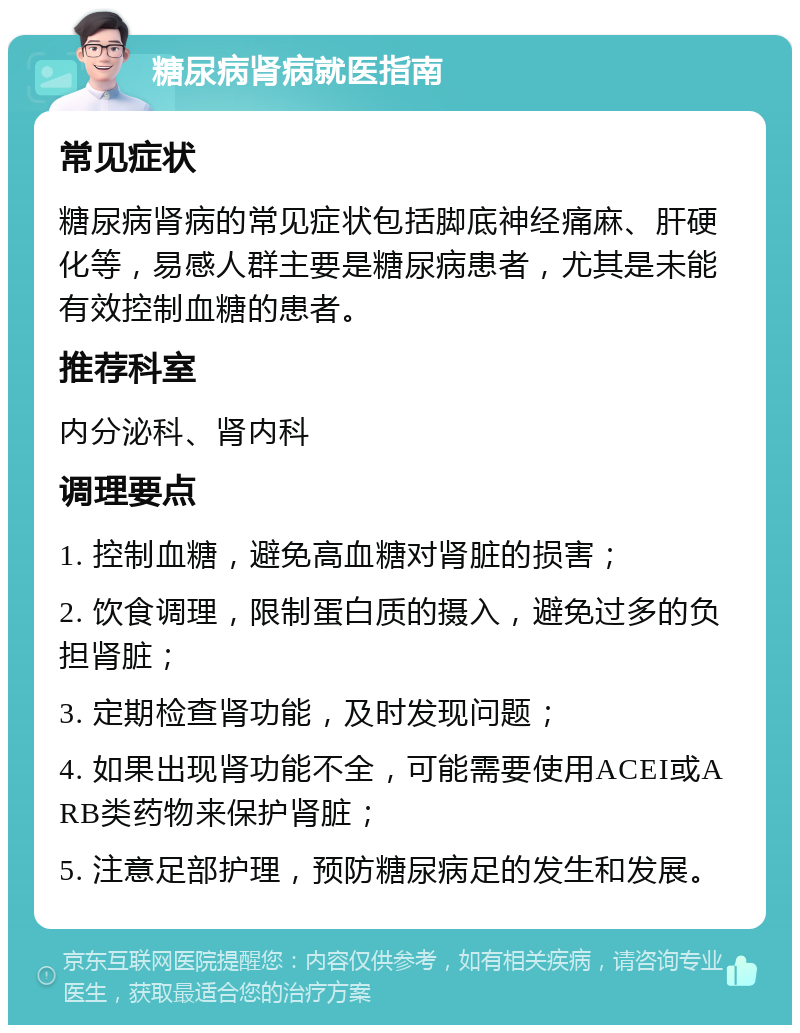 糖尿病肾病就医指南 常见症状 糖尿病肾病的常见症状包括脚底神经痛麻、肝硬化等，易感人群主要是糖尿病患者，尤其是未能有效控制血糖的患者。 推荐科室 内分泌科、肾内科 调理要点 1. 控制血糖，避免高血糖对肾脏的损害； 2. 饮食调理，限制蛋白质的摄入，避免过多的负担肾脏； 3. 定期检查肾功能，及时发现问题； 4. 如果出现肾功能不全，可能需要使用ACEI或ARB类药物来保护肾脏； 5. 注意足部护理，预防糖尿病足的发生和发展。