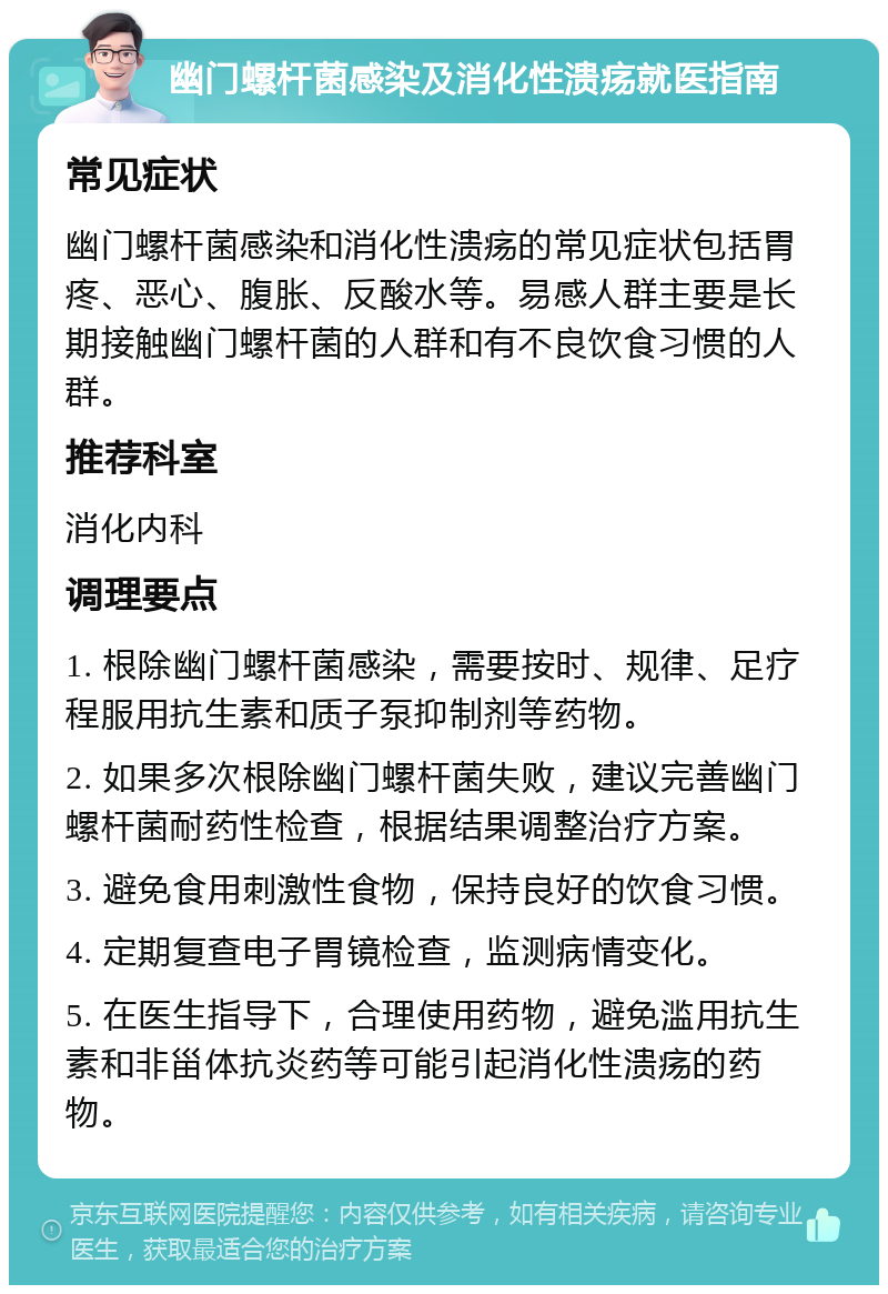 幽门螺杆菌感染及消化性溃疡就医指南 常见症状 幽门螺杆菌感染和消化性溃疡的常见症状包括胃疼、恶心、腹胀、反酸水等。易感人群主要是长期接触幽门螺杆菌的人群和有不良饮食习惯的人群。 推荐科室 消化内科 调理要点 1. 根除幽门螺杆菌感染，需要按时、规律、足疗程服用抗生素和质子泵抑制剂等药物。 2. 如果多次根除幽门螺杆菌失败，建议完善幽门螺杆菌耐药性检查，根据结果调整治疗方案。 3. 避免食用刺激性食物，保持良好的饮食习惯。 4. 定期复查电子胃镜检查，监测病情变化。 5. 在医生指导下，合理使用药物，避免滥用抗生素和非甾体抗炎药等可能引起消化性溃疡的药物。