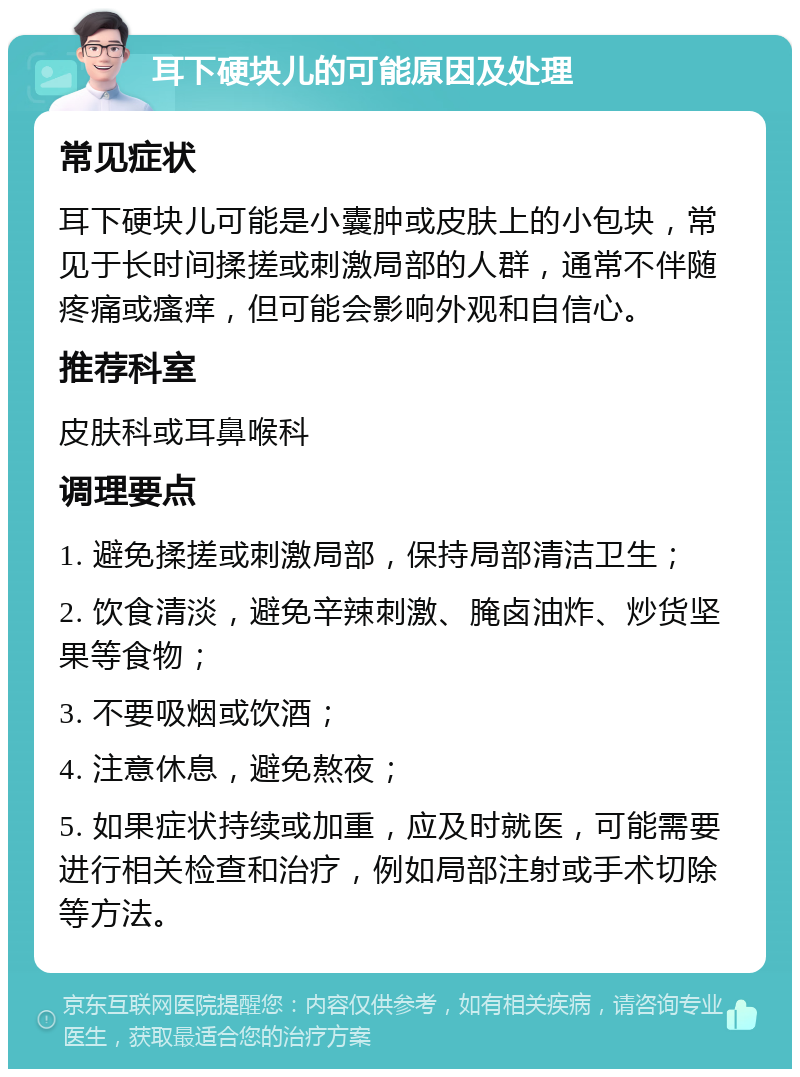 耳下硬块儿的可能原因及处理 常见症状 耳下硬块儿可能是小囊肿或皮肤上的小包块，常见于长时间揉搓或刺激局部的人群，通常不伴随疼痛或瘙痒，但可能会影响外观和自信心。 推荐科室 皮肤科或耳鼻喉科 调理要点 1. 避免揉搓或刺激局部，保持局部清洁卫生； 2. 饮食清淡，避免辛辣刺激、腌卤油炸、炒货坚果等食物； 3. 不要吸烟或饮酒； 4. 注意休息，避免熬夜； 5. 如果症状持续或加重，应及时就医，可能需要进行相关检查和治疗，例如局部注射或手术切除等方法。