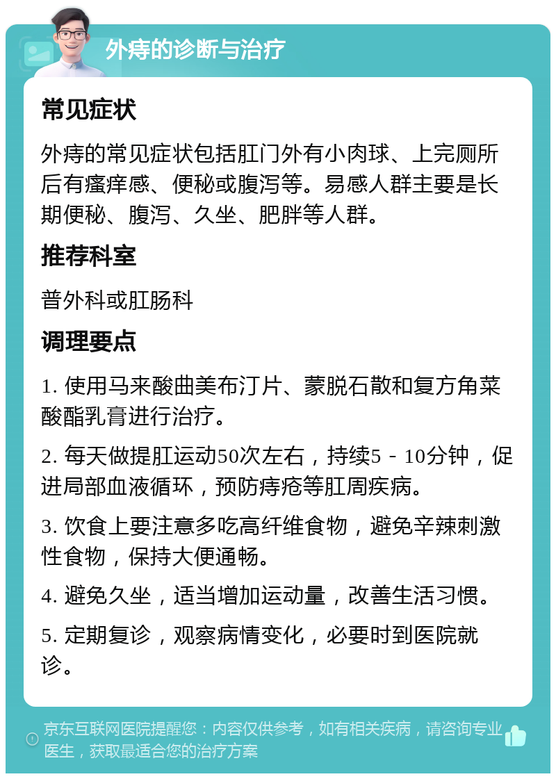 外痔的诊断与治疗 常见症状 外痔的常见症状包括肛门外有小肉球、上完厕所后有瘙痒感、便秘或腹泻等。易感人群主要是长期便秘、腹泻、久坐、肥胖等人群。 推荐科室 普外科或肛肠科 调理要点 1. 使用马来酸曲美布汀片、蒙脱石散和复方角菜酸酯乳膏进行治疗。 2. 每天做提肛运动50次左右，持续5－10分钟，促进局部血液循环，预防痔疮等肛周疾病。 3. 饮食上要注意多吃高纤维食物，避免辛辣刺激性食物，保持大便通畅。 4. 避免久坐，适当增加运动量，改善生活习惯。 5. 定期复诊，观察病情变化，必要时到医院就诊。