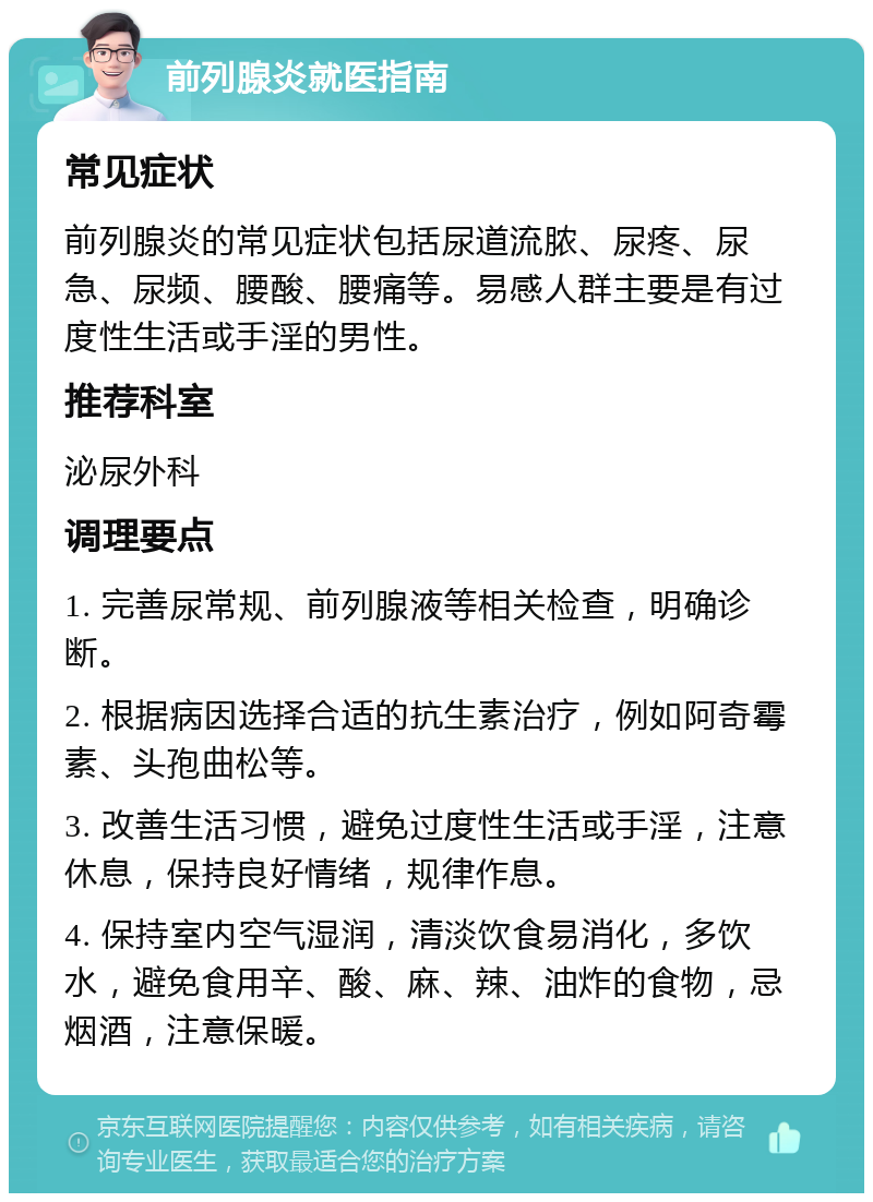 前列腺炎就医指南 常见症状 前列腺炎的常见症状包括尿道流脓、尿疼、尿急、尿频、腰酸、腰痛等。易感人群主要是有过度性生活或手淫的男性。 推荐科室 泌尿外科 调理要点 1. 完善尿常规、前列腺液等相关检查，明确诊断。 2. 根据病因选择合适的抗生素治疗，例如阿奇霉素、头孢曲松等。 3. 改善生活习惯，避免过度性生活或手淫，注意休息，保持良好情绪，规律作息。 4. 保持室内空气湿润，清淡饮食易消化，多饮水，避免食用辛、酸、麻、辣、油炸的食物，忌烟酒，注意保暖。