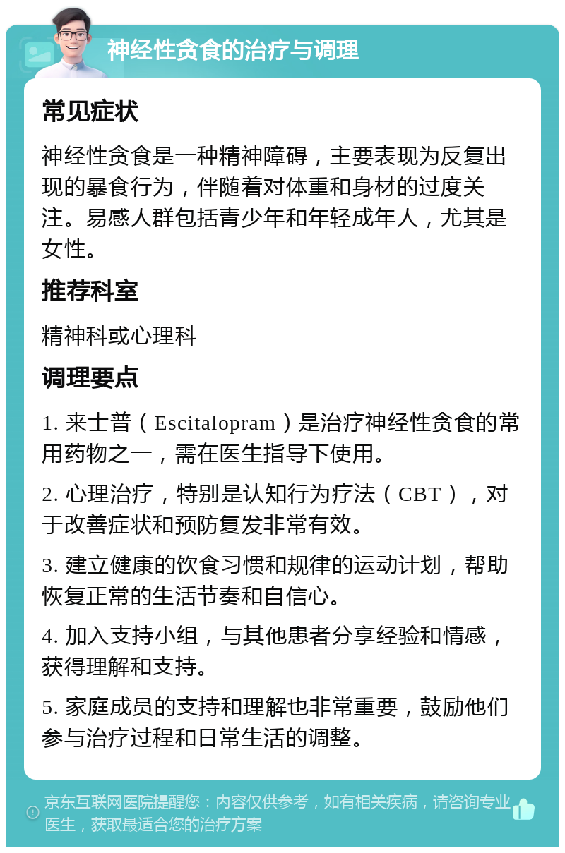 神经性贪食的治疗与调理 常见症状 神经性贪食是一种精神障碍，主要表现为反复出现的暴食行为，伴随着对体重和身材的过度关注。易感人群包括青少年和年轻成年人，尤其是女性。 推荐科室 精神科或心理科 调理要点 1. 来士普（Escitalopram）是治疗神经性贪食的常用药物之一，需在医生指导下使用。 2. 心理治疗，特别是认知行为疗法（CBT），对于改善症状和预防复发非常有效。 3. 建立健康的饮食习惯和规律的运动计划，帮助恢复正常的生活节奏和自信心。 4. 加入支持小组，与其他患者分享经验和情感，获得理解和支持。 5. 家庭成员的支持和理解也非常重要，鼓励他们参与治疗过程和日常生活的调整。