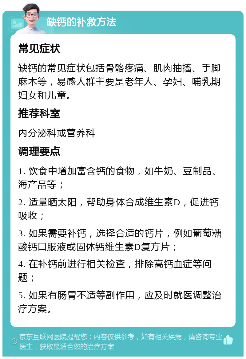 缺钙的补救方法 常见症状 缺钙的常见症状包括骨骼疼痛、肌肉抽搐、手脚麻木等，易感人群主要是老年人、孕妇、哺乳期妇女和儿童。 推荐科室 内分泌科或营养科 调理要点 1. 饮食中增加富含钙的食物，如牛奶、豆制品、海产品等； 2. 适量晒太阳，帮助身体合成维生素D，促进钙吸收； 3. 如果需要补钙，选择合适的钙片，例如葡萄糖酸钙口服液或固体钙维生素D复方片； 4. 在补钙前进行相关检查，排除高钙血症等问题； 5. 如果有肠胃不适等副作用，应及时就医调整治疗方案。