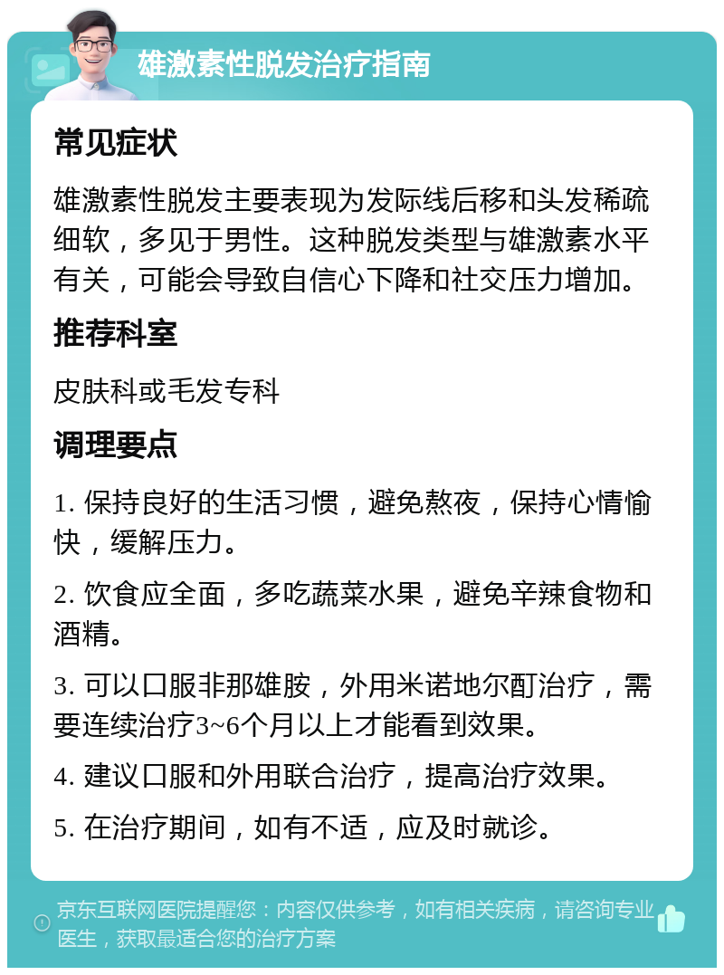 雄激素性脱发治疗指南 常见症状 雄激素性脱发主要表现为发际线后移和头发稀疏细软，多见于男性。这种脱发类型与雄激素水平有关，可能会导致自信心下降和社交压力增加。 推荐科室 皮肤科或毛发专科 调理要点 1. 保持良好的生活习惯，避免熬夜，保持心情愉快，缓解压力。 2. 饮食应全面，多吃蔬菜水果，避免辛辣食物和酒精。 3. 可以口服非那雄胺，外用米诺地尔酊治疗，需要连续治疗3~6个月以上才能看到效果。 4. 建议口服和外用联合治疗，提高治疗效果。 5. 在治疗期间，如有不适，应及时就诊。