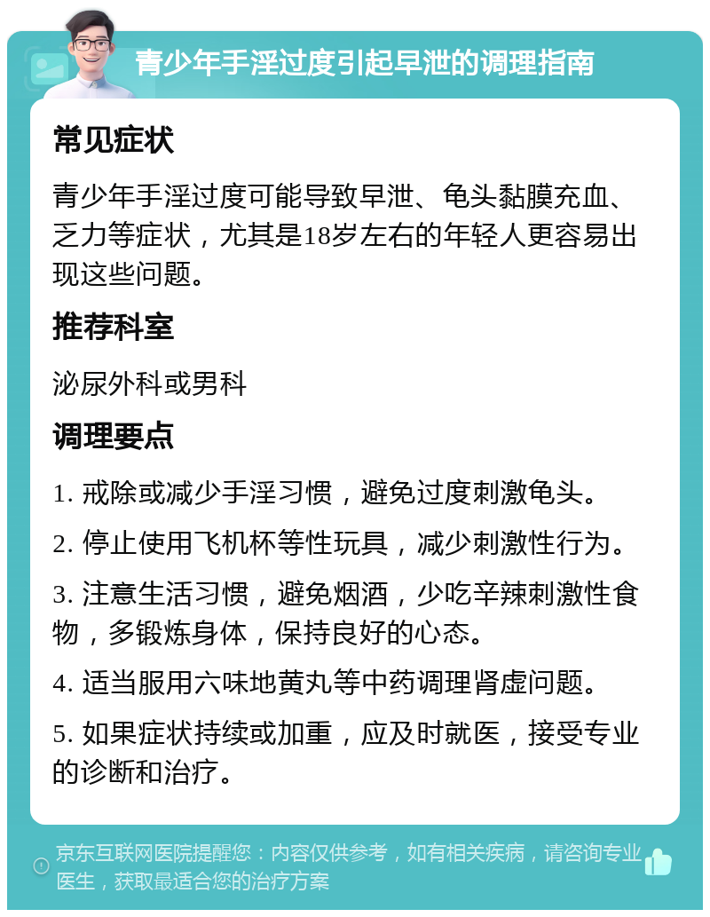 青少年手淫过度引起早泄的调理指南 常见症状 青少年手淫过度可能导致早泄、龟头黏膜充血、乏力等症状，尤其是18岁左右的年轻人更容易出现这些问题。 推荐科室 泌尿外科或男科 调理要点 1. 戒除或减少手淫习惯，避免过度刺激龟头。 2. 停止使用飞机杯等性玩具，减少刺激性行为。 3. 注意生活习惯，避免烟酒，少吃辛辣刺激性食物，多锻炼身体，保持良好的心态。 4. 适当服用六味地黄丸等中药调理肾虚问题。 5. 如果症状持续或加重，应及时就医，接受专业的诊断和治疗。