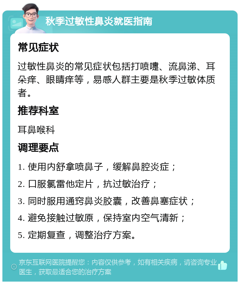 秋季过敏性鼻炎就医指南 常见症状 过敏性鼻炎的常见症状包括打喷嚏、流鼻涕、耳朵痒、眼睛痒等，易感人群主要是秋季过敏体质者。 推荐科室 耳鼻喉科 调理要点 1. 使用内舒拿喷鼻子，缓解鼻腔炎症； 2. 口服氯雷他定片，抗过敏治疗； 3. 同时服用通窍鼻炎胶囊，改善鼻塞症状； 4. 避免接触过敏原，保持室内空气清新； 5. 定期复查，调整治疗方案。