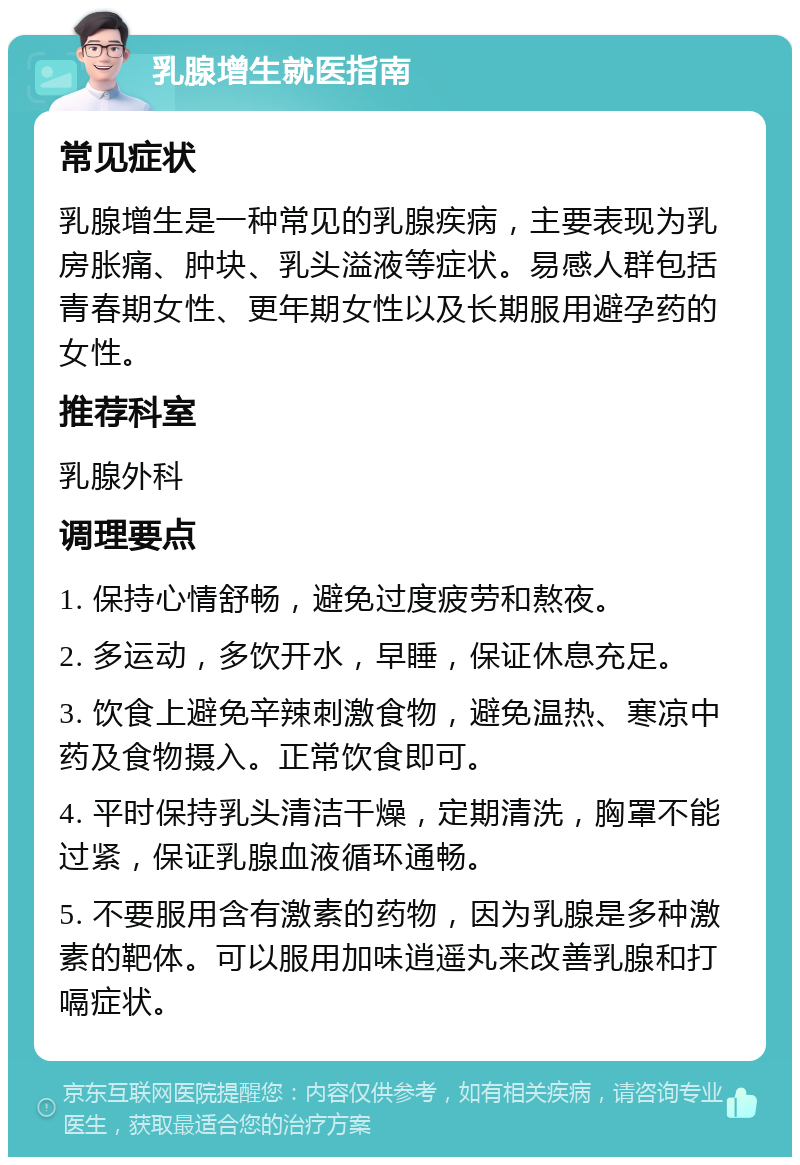 乳腺增生就医指南 常见症状 乳腺增生是一种常见的乳腺疾病，主要表现为乳房胀痛、肿块、乳头溢液等症状。易感人群包括青春期女性、更年期女性以及长期服用避孕药的女性。 推荐科室 乳腺外科 调理要点 1. 保持心情舒畅，避免过度疲劳和熬夜。 2. 多运动，多饮开水，早睡，保证休息充足。 3. 饮食上避免辛辣刺激食物，避免温热、寒凉中药及食物摄入。正常饮食即可。 4. 平时保持乳头清洁干燥，定期清洗，胸罩不能过紧，保证乳腺血液循环通畅。 5. 不要服用含有激素的药物，因为乳腺是多种激素的靶体。可以服用加味逍遥丸来改善乳腺和打嗝症状。