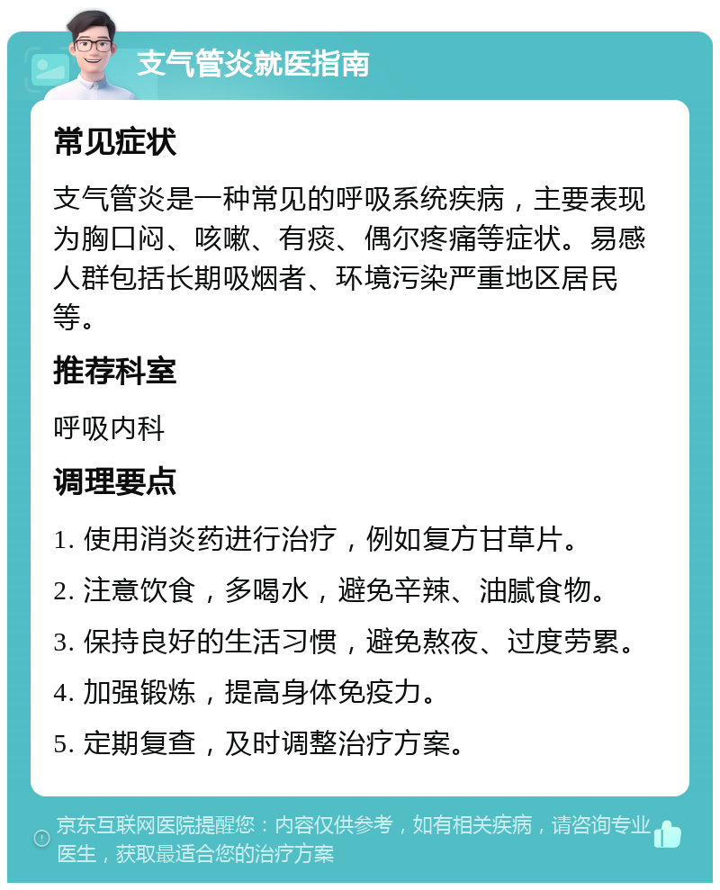 支气管炎就医指南 常见症状 支气管炎是一种常见的呼吸系统疾病，主要表现为胸口闷、咳嗽、有痰、偶尔疼痛等症状。易感人群包括长期吸烟者、环境污染严重地区居民等。 推荐科室 呼吸内科 调理要点 1. 使用消炎药进行治疗，例如复方甘草片。 2. 注意饮食，多喝水，避免辛辣、油腻食物。 3. 保持良好的生活习惯，避免熬夜、过度劳累。 4. 加强锻炼，提高身体免疫力。 5. 定期复查，及时调整治疗方案。