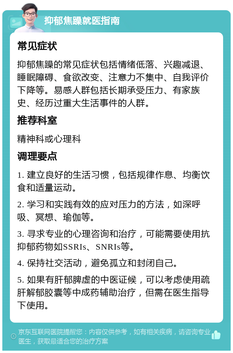 抑郁焦躁就医指南 常见症状 抑郁焦躁的常见症状包括情绪低落、兴趣减退、睡眠障碍、食欲改变、注意力不集中、自我评价下降等。易感人群包括长期承受压力、有家族史、经历过重大生活事件的人群。 推荐科室 精神科或心理科 调理要点 1. 建立良好的生活习惯，包括规律作息、均衡饮食和适量运动。 2. 学习和实践有效的应对压力的方法，如深呼吸、冥想、瑜伽等。 3. 寻求专业的心理咨询和治疗，可能需要使用抗抑郁药物如SSRIs、SNRIs等。 4. 保持社交活动，避免孤立和封闭自己。 5. 如果有肝郁脾虚的中医证候，可以考虑使用疏肝解郁胶囊等中成药辅助治疗，但需在医生指导下使用。