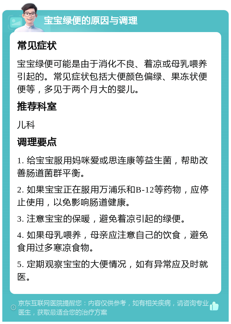 宝宝绿便的原因与调理 常见症状 宝宝绿便可能是由于消化不良、着凉或母乳喂养引起的。常见症状包括大便颜色偏绿、果冻状便便等，多见于两个月大的婴儿。 推荐科室 儿科 调理要点 1. 给宝宝服用妈咪爱或思连康等益生菌，帮助改善肠道菌群平衡。 2. 如果宝宝正在服用万浦乐和B-12等药物，应停止使用，以免影响肠道健康。 3. 注意宝宝的保暖，避免着凉引起的绿便。 4. 如果母乳喂养，母亲应注意自己的饮食，避免食用过多寒凉食物。 5. 定期观察宝宝的大便情况，如有异常应及时就医。