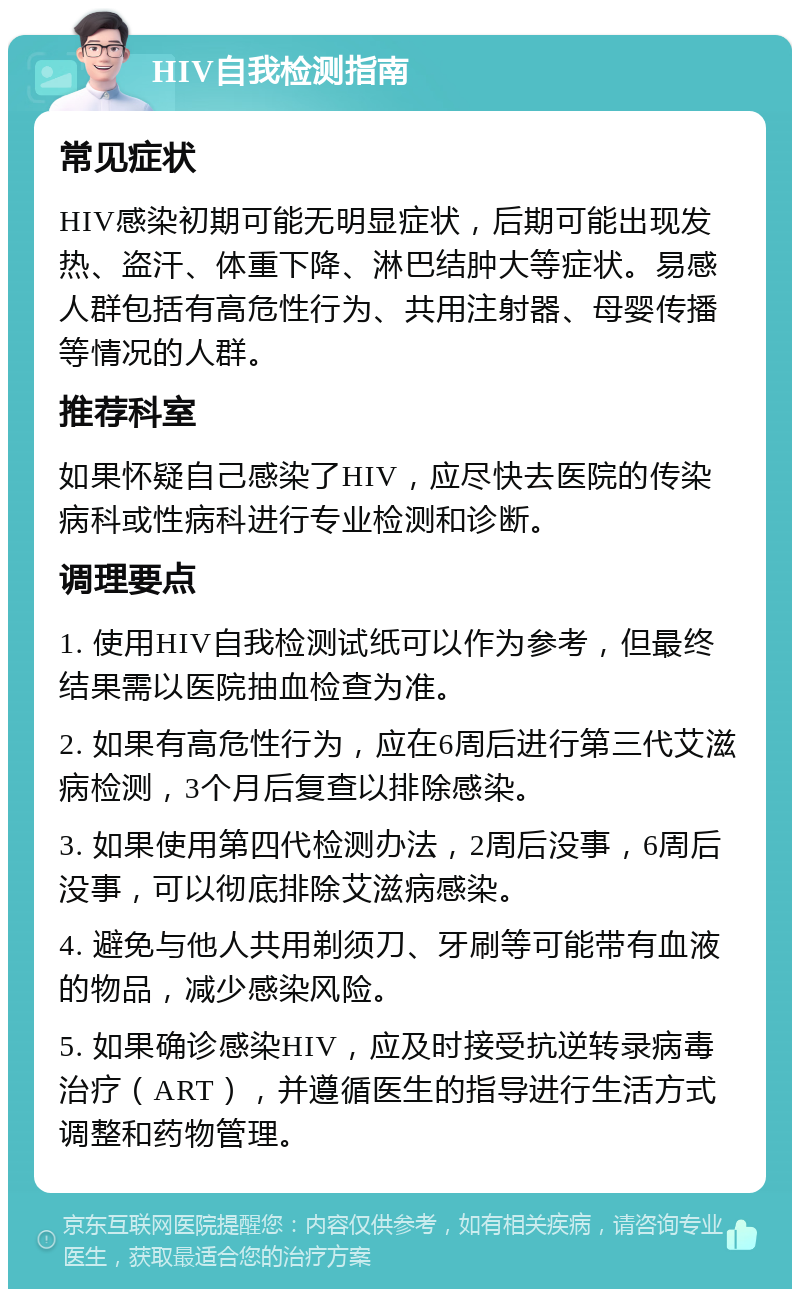 HIV自我检测指南 常见症状 HIV感染初期可能无明显症状，后期可能出现发热、盗汗、体重下降、淋巴结肿大等症状。易感人群包括有高危性行为、共用注射器、母婴传播等情况的人群。 推荐科室 如果怀疑自己感染了HIV，应尽快去医院的传染病科或性病科进行专业检测和诊断。 调理要点 1. 使用HIV自我检测试纸可以作为参考，但最终结果需以医院抽血检查为准。 2. 如果有高危性行为，应在6周后进行第三代艾滋病检测，3个月后复查以排除感染。 3. 如果使用第四代检测办法，2周后没事，6周后没事，可以彻底排除艾滋病感染。 4. 避免与他人共用剃须刀、牙刷等可能带有血液的物品，减少感染风险。 5. 如果确诊感染HIV，应及时接受抗逆转录病毒治疗（ART），并遵循医生的指导进行生活方式调整和药物管理。