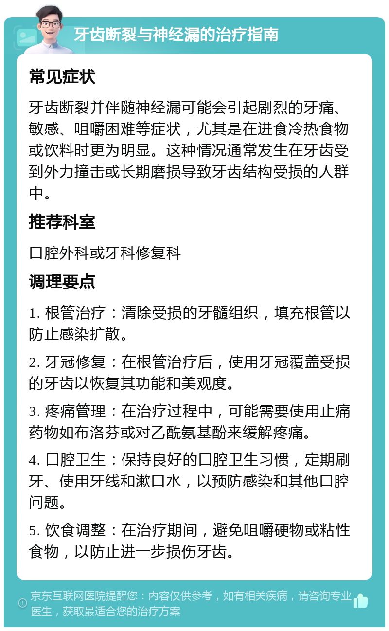 牙齿断裂与神经漏的治疗指南 常见症状 牙齿断裂并伴随神经漏可能会引起剧烈的牙痛、敏感、咀嚼困难等症状，尤其是在进食冷热食物或饮料时更为明显。这种情况通常发生在牙齿受到外力撞击或长期磨损导致牙齿结构受损的人群中。 推荐科室 口腔外科或牙科修复科 调理要点 1. 根管治疗：清除受损的牙髓组织，填充根管以防止感染扩散。 2. 牙冠修复：在根管治疗后，使用牙冠覆盖受损的牙齿以恢复其功能和美观度。 3. 疼痛管理：在治疗过程中，可能需要使用止痛药物如布洛芬或对乙酰氨基酚来缓解疼痛。 4. 口腔卫生：保持良好的口腔卫生习惯，定期刷牙、使用牙线和漱口水，以预防感染和其他口腔问题。 5. 饮食调整：在治疗期间，避免咀嚼硬物或粘性食物，以防止进一步损伤牙齿。