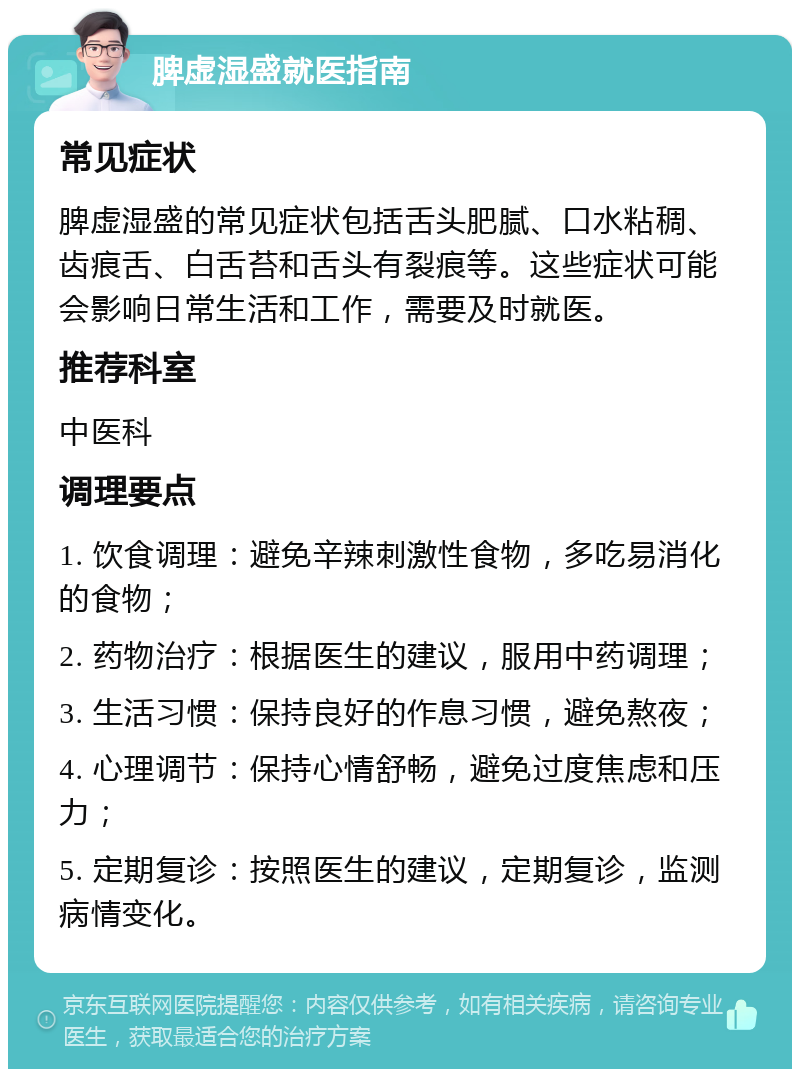 脾虚湿盛就医指南 常见症状 脾虚湿盛的常见症状包括舌头肥腻、口水粘稠、齿痕舌、白舌苔和舌头有裂痕等。这些症状可能会影响日常生活和工作，需要及时就医。 推荐科室 中医科 调理要点 1. 饮食调理：避免辛辣刺激性食物，多吃易消化的食物； 2. 药物治疗：根据医生的建议，服用中药调理； 3. 生活习惯：保持良好的作息习惯，避免熬夜； 4. 心理调节：保持心情舒畅，避免过度焦虑和压力； 5. 定期复诊：按照医生的建议，定期复诊，监测病情变化。