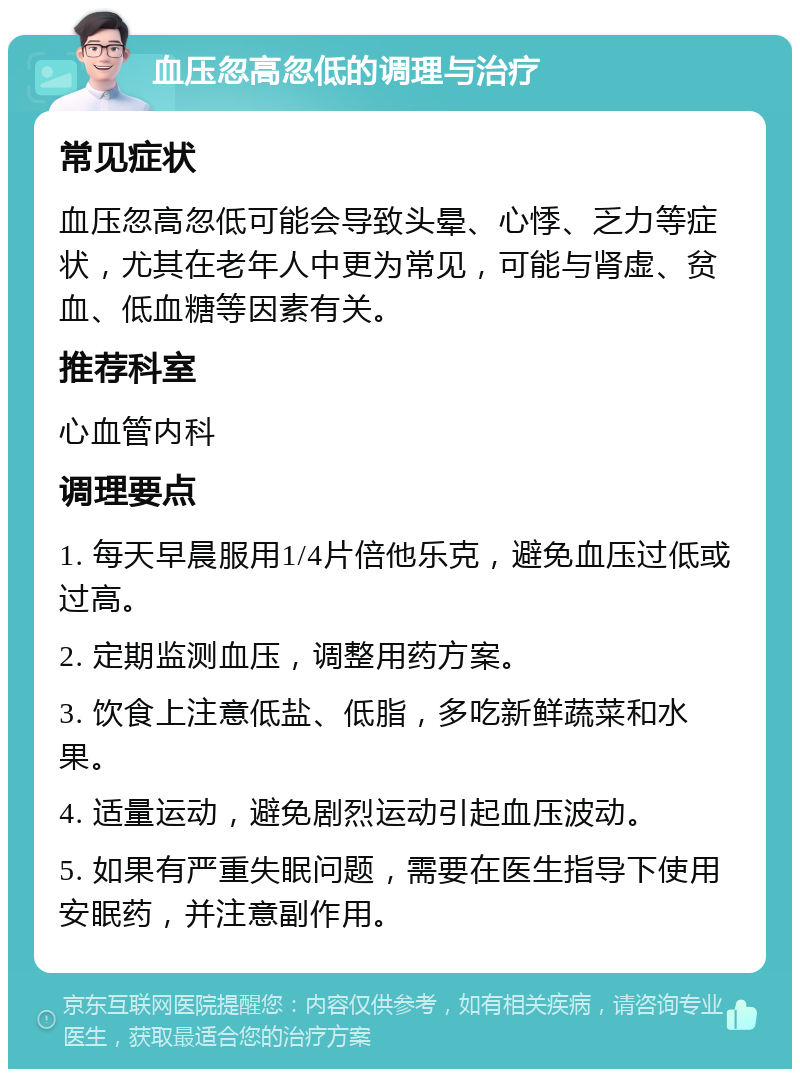 血压忽高忽低的调理与治疗 常见症状 血压忽高忽低可能会导致头晕、心悸、乏力等症状，尤其在老年人中更为常见，可能与肾虚、贫血、低血糖等因素有关。 推荐科室 心血管内科 调理要点 1. 每天早晨服用1/4片倍他乐克，避免血压过低或过高。 2. 定期监测血压，调整用药方案。 3. 饮食上注意低盐、低脂，多吃新鲜蔬菜和水果。 4. 适量运动，避免剧烈运动引起血压波动。 5. 如果有严重失眠问题，需要在医生指导下使用安眠药，并注意副作用。