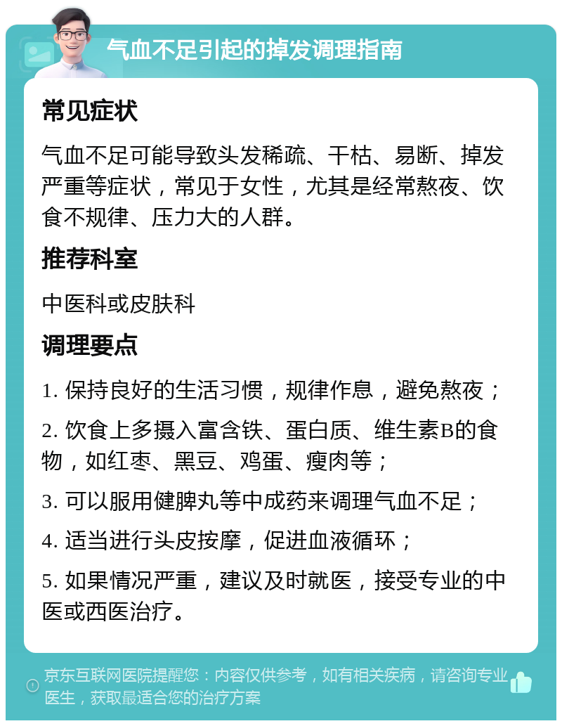 气血不足引起的掉发调理指南 常见症状 气血不足可能导致头发稀疏、干枯、易断、掉发严重等症状，常见于女性，尤其是经常熬夜、饮食不规律、压力大的人群。 推荐科室 中医科或皮肤科 调理要点 1. 保持良好的生活习惯，规律作息，避免熬夜； 2. 饮食上多摄入富含铁、蛋白质、维生素B的食物，如红枣、黑豆、鸡蛋、瘦肉等； 3. 可以服用健脾丸等中成药来调理气血不足； 4. 适当进行头皮按摩，促进血液循环； 5. 如果情况严重，建议及时就医，接受专业的中医或西医治疗。