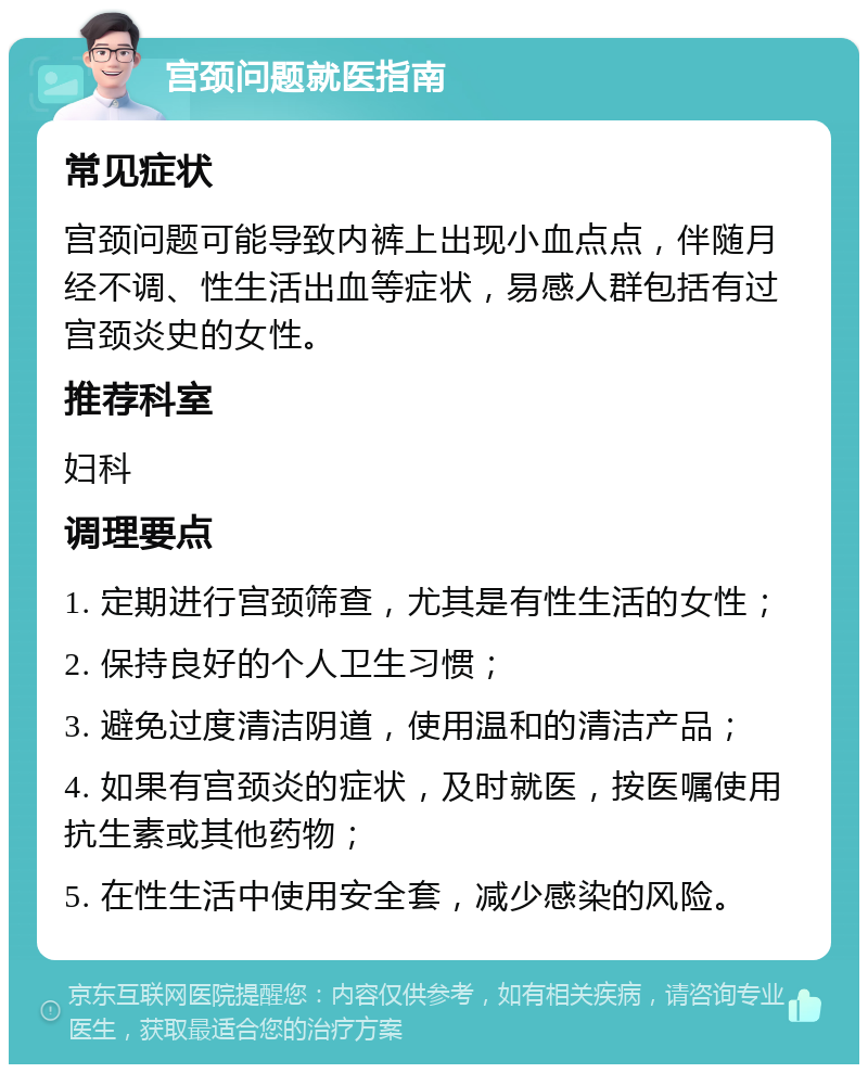 宫颈问题就医指南 常见症状 宫颈问题可能导致内裤上出现小血点点，伴随月经不调、性生活出血等症状，易感人群包括有过宫颈炎史的女性。 推荐科室 妇科 调理要点 1. 定期进行宫颈筛查，尤其是有性生活的女性； 2. 保持良好的个人卫生习惯； 3. 避免过度清洁阴道，使用温和的清洁产品； 4. 如果有宫颈炎的症状，及时就医，按医嘱使用抗生素或其他药物； 5. 在性生活中使用安全套，减少感染的风险。