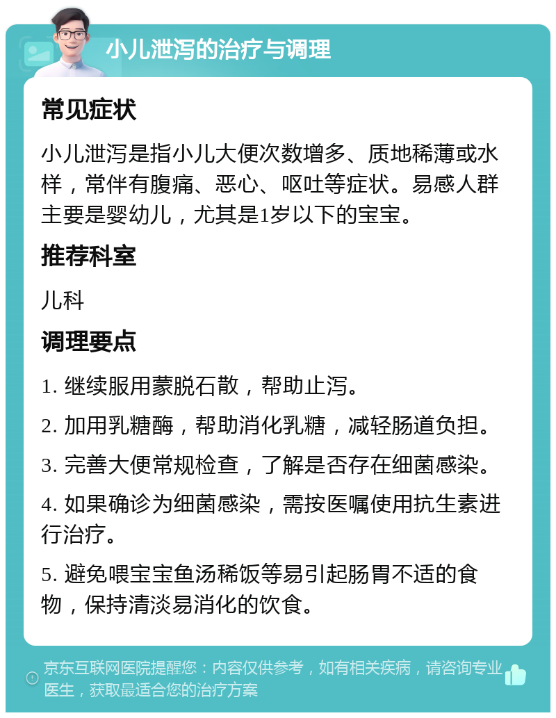 小儿泄泻的治疗与调理 常见症状 小儿泄泻是指小儿大便次数增多、质地稀薄或水样，常伴有腹痛、恶心、呕吐等症状。易感人群主要是婴幼儿，尤其是1岁以下的宝宝。 推荐科室 儿科 调理要点 1. 继续服用蒙脱石散，帮助止泻。 2. 加用乳糖酶，帮助消化乳糖，减轻肠道负担。 3. 完善大便常规检查，了解是否存在细菌感染。 4. 如果确诊为细菌感染，需按医嘱使用抗生素进行治疗。 5. 避免喂宝宝鱼汤稀饭等易引起肠胃不适的食物，保持清淡易消化的饮食。