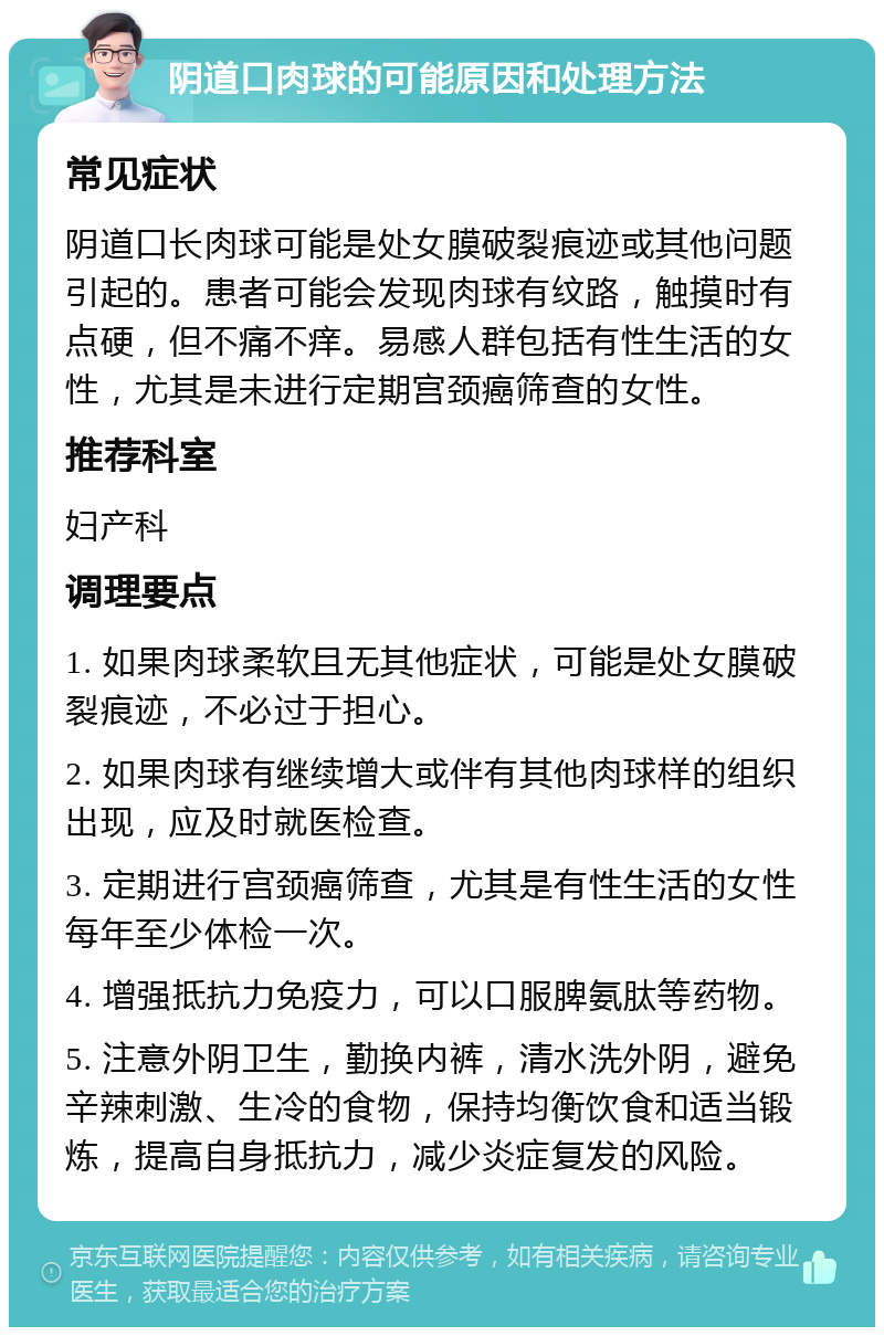 阴道口肉球的可能原因和处理方法 常见症状 阴道口长肉球可能是处女膜破裂痕迹或其他问题引起的。患者可能会发现肉球有纹路，触摸时有点硬，但不痛不痒。易感人群包括有性生活的女性，尤其是未进行定期宫颈癌筛查的女性。 推荐科室 妇产科 调理要点 1. 如果肉球柔软且无其他症状，可能是处女膜破裂痕迹，不必过于担心。 2. 如果肉球有继续增大或伴有其他肉球样的组织出现，应及时就医检查。 3. 定期进行宫颈癌筛查，尤其是有性生活的女性每年至少体检一次。 4. 增强抵抗力免疫力，可以口服脾氨肽等药物。 5. 注意外阴卫生，勤换内裤，清水洗外阴，避免辛辣刺激、生冷的食物，保持均衡饮食和适当锻炼，提高自身抵抗力，减少炎症复发的风险。