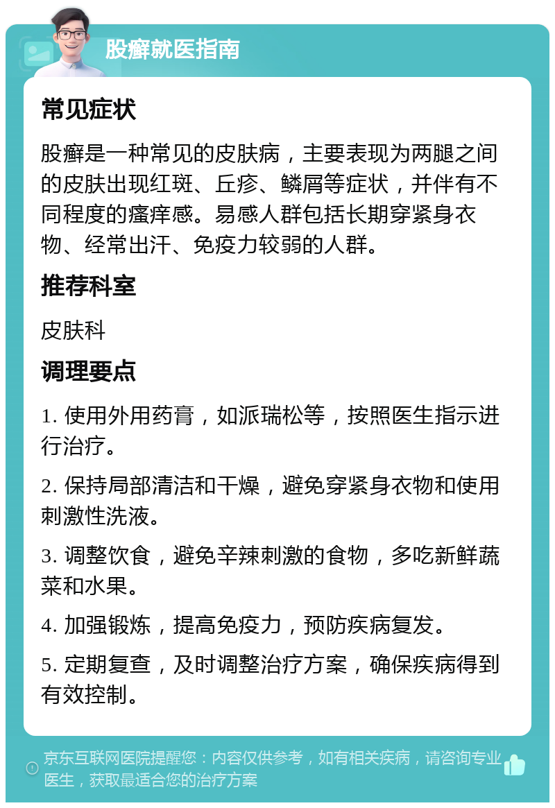 股癣就医指南 常见症状 股癣是一种常见的皮肤病，主要表现为两腿之间的皮肤出现红斑、丘疹、鳞屑等症状，并伴有不同程度的瘙痒感。易感人群包括长期穿紧身衣物、经常出汗、免疫力较弱的人群。 推荐科室 皮肤科 调理要点 1. 使用外用药膏，如派瑞松等，按照医生指示进行治疗。 2. 保持局部清洁和干燥，避免穿紧身衣物和使用刺激性洗液。 3. 调整饮食，避免辛辣刺激的食物，多吃新鲜蔬菜和水果。 4. 加强锻炼，提高免疫力，预防疾病复发。 5. 定期复查，及时调整治疗方案，确保疾病得到有效控制。