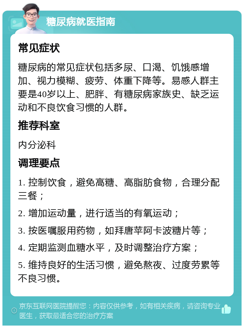 糖尿病就医指南 常见症状 糖尿病的常见症状包括多尿、口渴、饥饿感增加、视力模糊、疲劳、体重下降等。易感人群主要是40岁以上、肥胖、有糖尿病家族史、缺乏运动和不良饮食习惯的人群。 推荐科室 内分泌科 调理要点 1. 控制饮食，避免高糖、高脂肪食物，合理分配三餐； 2. 增加运动量，进行适当的有氧运动； 3. 按医嘱服用药物，如拜唐苹阿卡波糖片等； 4. 定期监测血糖水平，及时调整治疗方案； 5. 维持良好的生活习惯，避免熬夜、过度劳累等不良习惯。