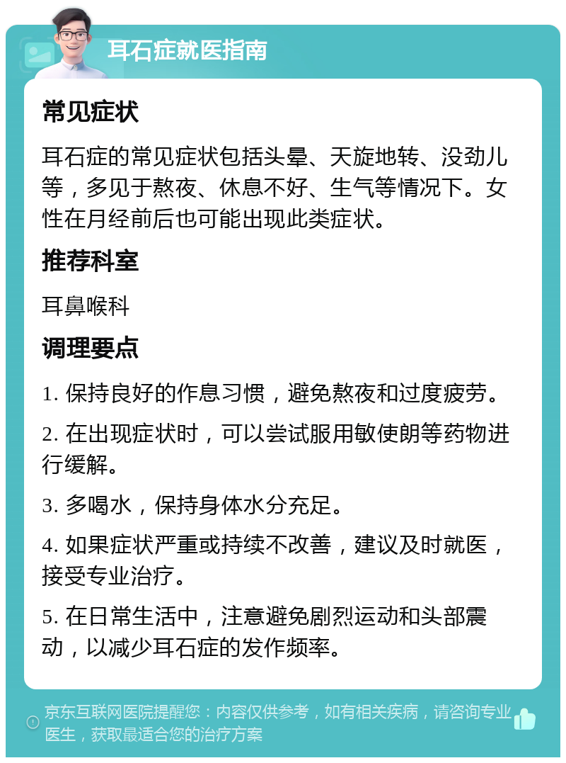 耳石症就医指南 常见症状 耳石症的常见症状包括头晕、天旋地转、没劲儿等，多见于熬夜、休息不好、生气等情况下。女性在月经前后也可能出现此类症状。 推荐科室 耳鼻喉科 调理要点 1. 保持良好的作息习惯，避免熬夜和过度疲劳。 2. 在出现症状时，可以尝试服用敏使朗等药物进行缓解。 3. 多喝水，保持身体水分充足。 4. 如果症状严重或持续不改善，建议及时就医，接受专业治疗。 5. 在日常生活中，注意避免剧烈运动和头部震动，以减少耳石症的发作频率。