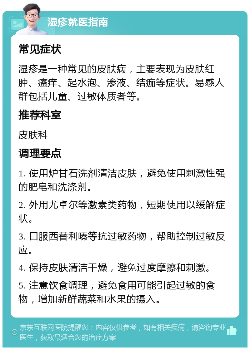 湿疹就医指南 常见症状 湿疹是一种常见的皮肤病，主要表现为皮肤红肿、瘙痒、起水泡、渗液、结痂等症状。易感人群包括儿童、过敏体质者等。 推荐科室 皮肤科 调理要点 1. 使用炉甘石洗剂清洁皮肤，避免使用刺激性强的肥皂和洗涤剂。 2. 外用尤卓尔等激素类药物，短期使用以缓解症状。 3. 口服西替利嗪等抗过敏药物，帮助控制过敏反应。 4. 保持皮肤清洁干燥，避免过度摩擦和刺激。 5. 注意饮食调理，避免食用可能引起过敏的食物，增加新鲜蔬菜和水果的摄入。