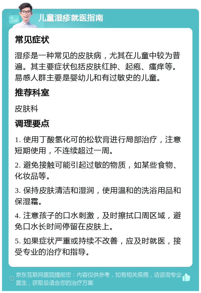 儿童湿疹就医指南 常见症状 湿疹是一种常见的皮肤病，尤其在儿童中较为普遍。其主要症状包括皮肤红肿、起疱、瘙痒等。易感人群主要是婴幼儿和有过敏史的儿童。 推荐科室 皮肤科 调理要点 1. 使用丁酸氢化可的松软膏进行局部治疗，注意短期使用，不连续超过一周。 2. 避免接触可能引起过敏的物质，如某些食物、化妆品等。 3. 保持皮肤清洁和湿润，使用温和的洗浴用品和保湿霜。 4. 注意孩子的口水刺激，及时擦拭口周区域，避免口水长时间停留在皮肤上。 5. 如果症状严重或持续不改善，应及时就医，接受专业的治疗和指导。