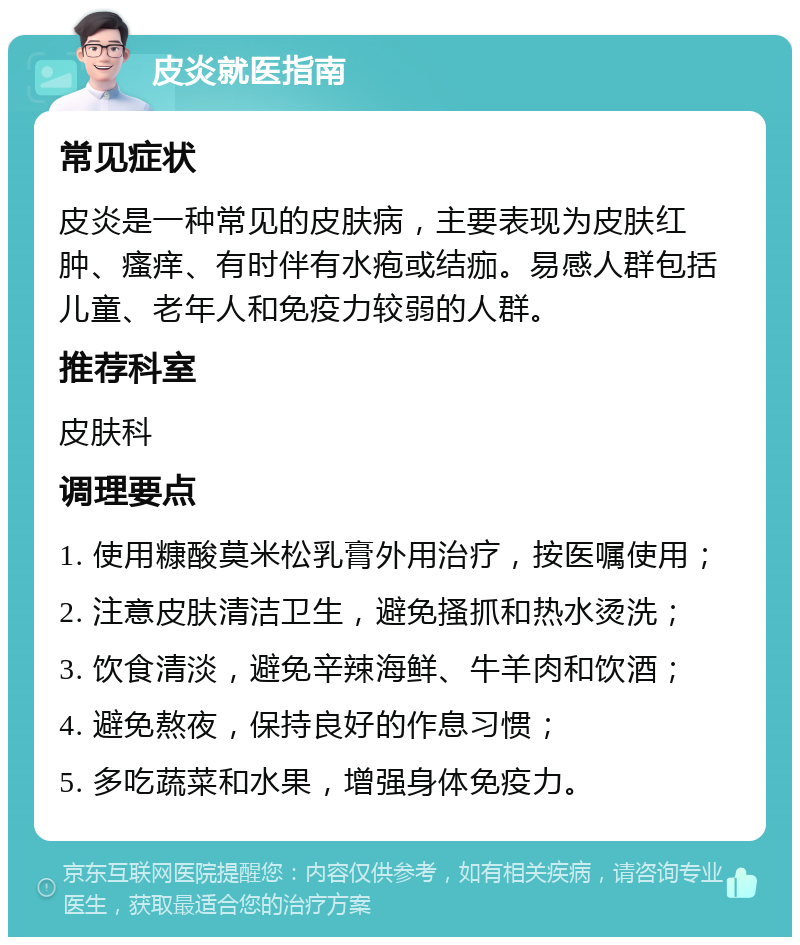 皮炎就医指南 常见症状 皮炎是一种常见的皮肤病，主要表现为皮肤红肿、瘙痒、有时伴有水疱或结痂。易感人群包括儿童、老年人和免疫力较弱的人群。 推荐科室 皮肤科 调理要点 1. 使用糠酸莫米松乳膏外用治疗，按医嘱使用； 2. 注意皮肤清洁卫生，避免搔抓和热水烫洗； 3. 饮食清淡，避免辛辣海鲜、牛羊肉和饮酒； 4. 避免熬夜，保持良好的作息习惯； 5. 多吃蔬菜和水果，增强身体免疫力。