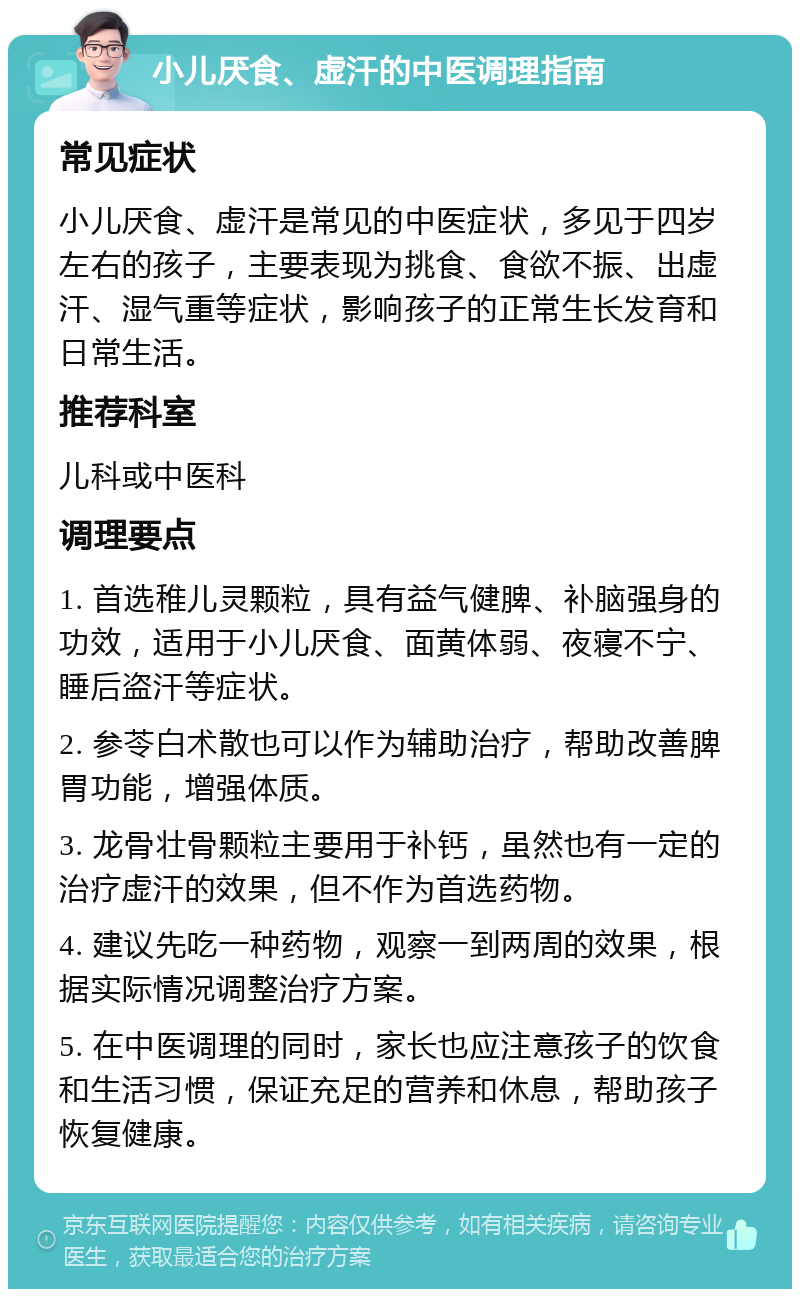 小儿厌食、虚汗的中医调理指南 常见症状 小儿厌食、虚汗是常见的中医症状，多见于四岁左右的孩子，主要表现为挑食、食欲不振、出虚汗、湿气重等症状，影响孩子的正常生长发育和日常生活。 推荐科室 儿科或中医科 调理要点 1. 首选稚儿灵颗粒，具有益气健脾、补脑强身的功效，适用于小儿厌食、面黄体弱、夜寝不宁、睡后盗汗等症状。 2. 参苓白术散也可以作为辅助治疗，帮助改善脾胃功能，增强体质。 3. 龙骨壮骨颗粒主要用于补钙，虽然也有一定的治疗虚汗的效果，但不作为首选药物。 4. 建议先吃一种药物，观察一到两周的效果，根据实际情况调整治疗方案。 5. 在中医调理的同时，家长也应注意孩子的饮食和生活习惯，保证充足的营养和休息，帮助孩子恢复健康。