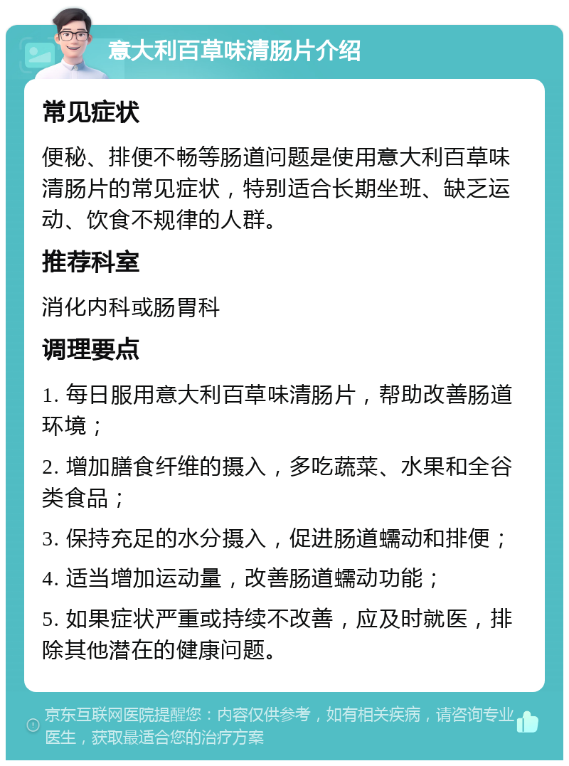 意大利百草味清肠片介绍 常见症状 便秘、排便不畅等肠道问题是使用意大利百草味清肠片的常见症状，特别适合长期坐班、缺乏运动、饮食不规律的人群。 推荐科室 消化内科或肠胃科 调理要点 1. 每日服用意大利百草味清肠片，帮助改善肠道环境； 2. 增加膳食纤维的摄入，多吃蔬菜、水果和全谷类食品； 3. 保持充足的水分摄入，促进肠道蠕动和排便； 4. 适当增加运动量，改善肠道蠕动功能； 5. 如果症状严重或持续不改善，应及时就医，排除其他潜在的健康问题。