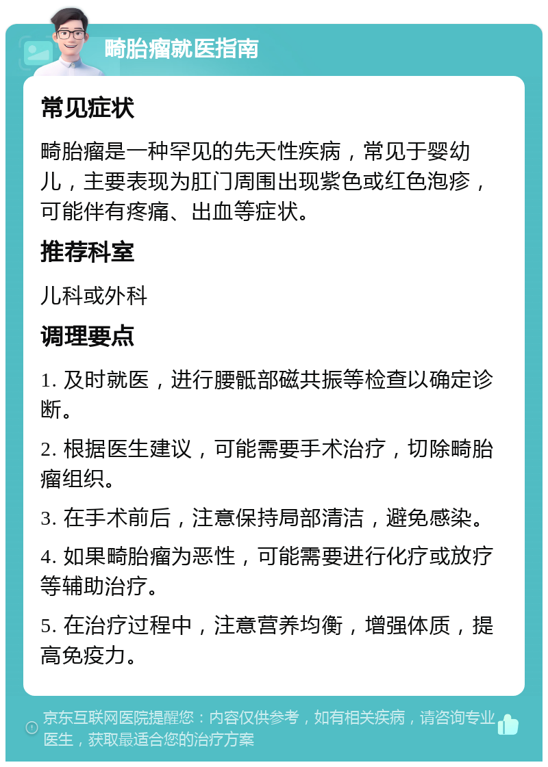 畸胎瘤就医指南 常见症状 畸胎瘤是一种罕见的先天性疾病，常见于婴幼儿，主要表现为肛门周围出现紫色或红色泡疹，可能伴有疼痛、出血等症状。 推荐科室 儿科或外科 调理要点 1. 及时就医，进行腰骶部磁共振等检查以确定诊断。 2. 根据医生建议，可能需要手术治疗，切除畸胎瘤组织。 3. 在手术前后，注意保持局部清洁，避免感染。 4. 如果畸胎瘤为恶性，可能需要进行化疗或放疗等辅助治疗。 5. 在治疗过程中，注意营养均衡，增强体质，提高免疫力。