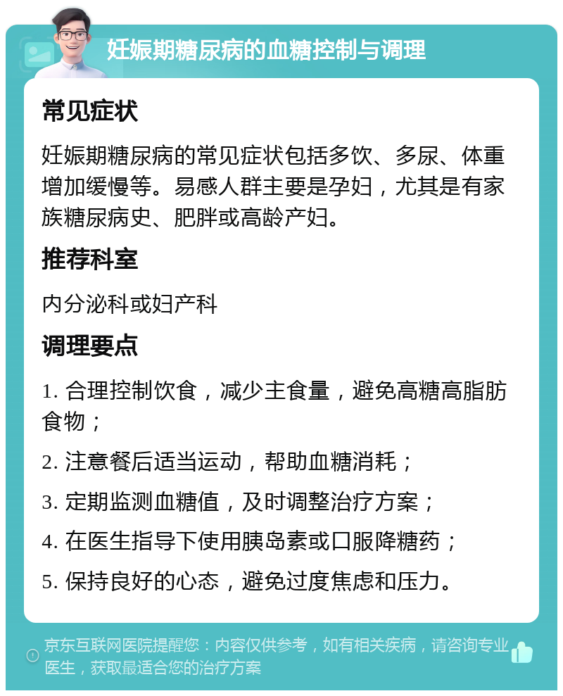 妊娠期糖尿病的血糖控制与调理 常见症状 妊娠期糖尿病的常见症状包括多饮、多尿、体重增加缓慢等。易感人群主要是孕妇，尤其是有家族糖尿病史、肥胖或高龄产妇。 推荐科室 内分泌科或妇产科 调理要点 1. 合理控制饮食，减少主食量，避免高糖高脂肪食物； 2. 注意餐后适当运动，帮助血糖消耗； 3. 定期监测血糖值，及时调整治疗方案； 4. 在医生指导下使用胰岛素或口服降糖药； 5. 保持良好的心态，避免过度焦虑和压力。