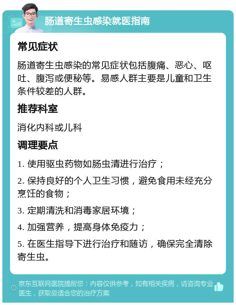 肠道寄生虫感染就医指南 常见症状 肠道寄生虫感染的常见症状包括腹痛、恶心、呕吐、腹泻或便秘等。易感人群主要是儿童和卫生条件较差的人群。 推荐科室 消化内科或儿科 调理要点 1. 使用驱虫药物如肠虫清进行治疗； 2. 保持良好的个人卫生习惯，避免食用未经充分烹饪的食物； 3. 定期清洗和消毒家居环境； 4. 加强营养，提高身体免疫力； 5. 在医生指导下进行治疗和随访，确保完全清除寄生虫。