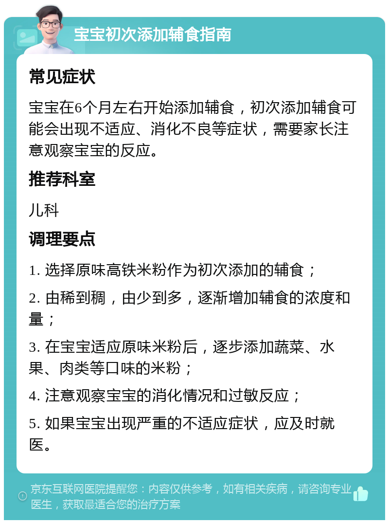 宝宝初次添加辅食指南 常见症状 宝宝在6个月左右开始添加辅食，初次添加辅食可能会出现不适应、消化不良等症状，需要家长注意观察宝宝的反应。 推荐科室 儿科 调理要点 1. 选择原味高铁米粉作为初次添加的辅食； 2. 由稀到稠，由少到多，逐渐增加辅食的浓度和量； 3. 在宝宝适应原味米粉后，逐步添加蔬菜、水果、肉类等口味的米粉； 4. 注意观察宝宝的消化情况和过敏反应； 5. 如果宝宝出现严重的不适应症状，应及时就医。