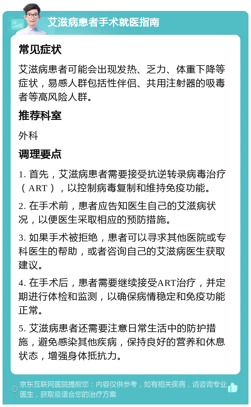 艾滋病患者手术就医指南 常见症状 艾滋病患者可能会出现发热、乏力、体重下降等症状，易感人群包括性伴侣、共用注射器的吸毒者等高风险人群。 推荐科室 外科 调理要点 1. 首先，艾滋病患者需要接受抗逆转录病毒治疗（ART），以控制病毒复制和维持免疫功能。 2. 在手术前，患者应告知医生自己的艾滋病状况，以便医生采取相应的预防措施。 3. 如果手术被拒绝，患者可以寻求其他医院或专科医生的帮助，或者咨询自己的艾滋病医生获取建议。 4. 在手术后，患者需要继续接受ART治疗，并定期进行体检和监测，以确保病情稳定和免疫功能正常。 5. 艾滋病患者还需要注意日常生活中的防护措施，避免感染其他疾病，保持良好的营养和休息状态，增强身体抵抗力。