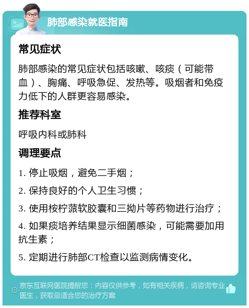 肺部感染就医指南 常见症状 肺部感染的常见症状包括咳嗽、咳痰（可能带血）、胸痛、呼吸急促、发热等。吸烟者和免疫力低下的人群更容易感染。 推荐科室 呼吸内科或肺科 调理要点 1. 停止吸烟，避免二手烟； 2. 保持良好的个人卫生习惯； 3. 使用桉柠蒎软胶囊和三拗片等药物进行治疗； 4. 如果痰培养结果显示细菌感染，可能需要加用抗生素； 5. 定期进行肺部CT检查以监测病情变化。