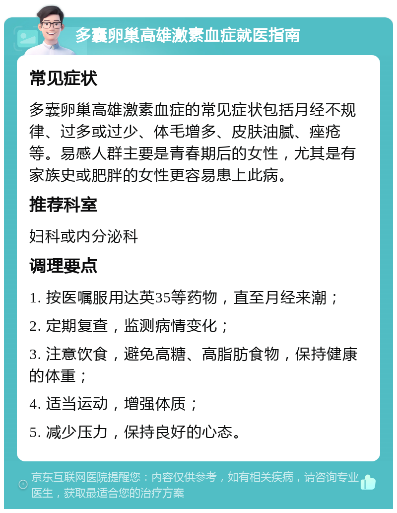 多囊卵巢高雄激素血症就医指南 常见症状 多囊卵巢高雄激素血症的常见症状包括月经不规律、过多或过少、体毛增多、皮肤油腻、痤疮等。易感人群主要是青春期后的女性，尤其是有家族史或肥胖的女性更容易患上此病。 推荐科室 妇科或内分泌科 调理要点 1. 按医嘱服用达英35等药物，直至月经来潮； 2. 定期复查，监测病情变化； 3. 注意饮食，避免高糖、高脂肪食物，保持健康的体重； 4. 适当运动，增强体质； 5. 减少压力，保持良好的心态。